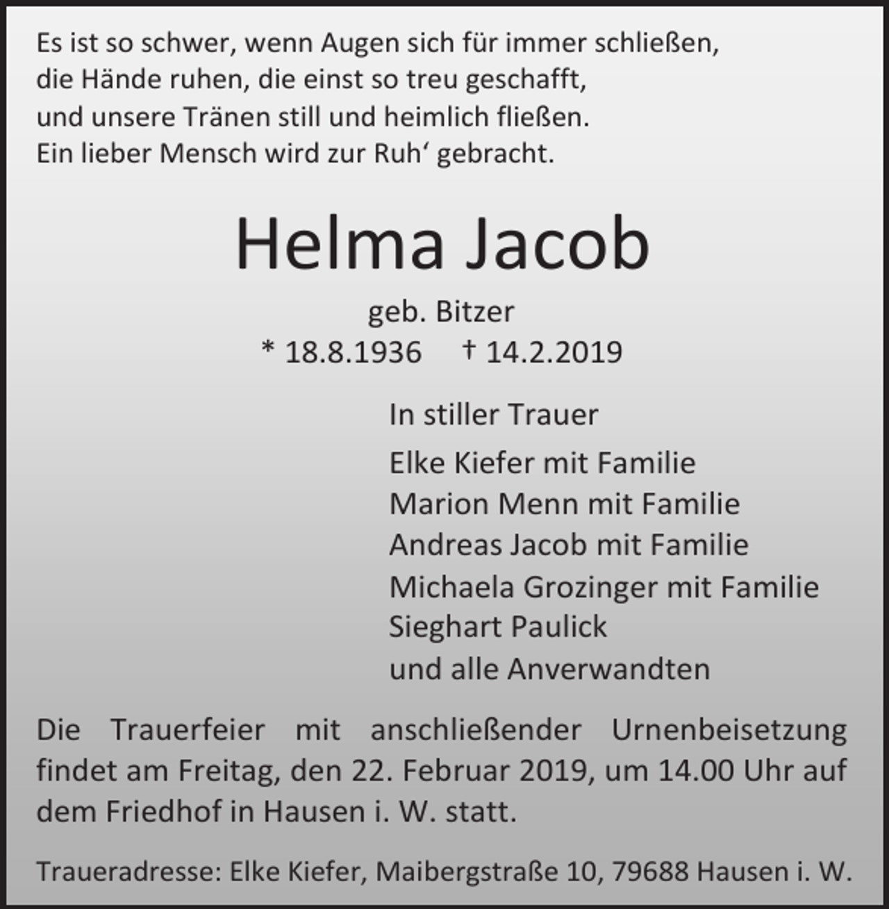 <p>Es ist so schwer, wenn Augen sich für immer schließen,<br />die Hände ruhen, die einst so treu geschafft,<br />und unsere Tränen still und heimlich fließen.<br />Ein lieber Mensch wird zur Ruh‘ gebracht.</p><p>Helma Jacob<br />geb. Bitzer<br />* 18.8.1936 † 14.2.2019<br />In stiller Trauer<br />Elke Kiefer mit Familie<br />Marion Menn mit Familie<br />Andreas Jacob mit Familie<br />Michaela Grozinger mit Familie<br />Sieghart Paulick<br />und alle Anverwandten<br />Die Trauerfeier mit anschließender Urnenbeisetzung<br />findet am Freitag, den 22. Februar 2019, um 14.00 Uhr auf<br />dem Friedhof in Hausen i. W. statt.<br />Traueradresse: Elke Kiefer, Maibergstraße 10, 79688 Hausen i. W.</p>