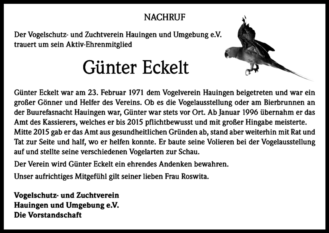 <p>NACHRUF<br />Der Vogelschutz- und Zuchtverein Hauingen und Umgebung e.V.<br />trauert um sein Aktiv-Ehrenmitglied</p><p>Günter Eckelt</p><p>Günter Eckelt war am 23. Februar 1971 dem Vogelverein Hauingen beigetreten und war ein<br />großer Gönner und Helfer des Vereins. Ob es die Vogelausstellung oder am Bierbrunnen an<br />der Buurefasnacht Hauingen war, Günter war stets vor Ort. Ab Januar 1996 übernahm er das<br />Amt des Kassierers, welches er bis 2015 pflichtbewusst und mit großer Hingabe meisterte.<br />Mitte 2015 gab er das Amt aus gesundheitlichen Gründen ab, stand aber weiterhin mit Rat und<br />Tat zur Seite und half, wo er helfen konnte. Er baute seine Volieren bei der Vogelausstellung<br />auf und stellte seine verschiedenen Vogelarten zur Schau.<br />Der Verein wird Günter Eckelt ein ehrendes Andenken bewahren.<br />Unser aufrichtiges Mitgefühl gilt seiner lieben Frau Roswita.<br />Vogelschutz- und Zuchtverein<br />Hauingen und Umgebung e.V.<br />Die Vorstandschaft</p>