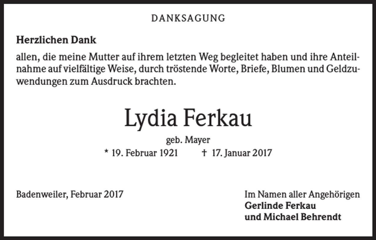 <p>DANKS AGUNG</p><p>Herzlichen Dank<br />allen, die meine Mutter auf ihrem letzten Weg begleitet haben und ihre Anteilnahme auf vielfältige Weise, durch tröstende Worte, Briefe, Blumen und Geldzuwendungen zum Ausdruck brachten.</p><p>Lydia Ferkau<br />geb. Mayer<br />* 19. Februar 1921<br />† 17. Januar 2017</p><p>Badenweiler, Februar 2017</p><p>Im Namen aller Angehörigen<br />Gerlinde Ferkau<br />und Michael Behrendt</p>
