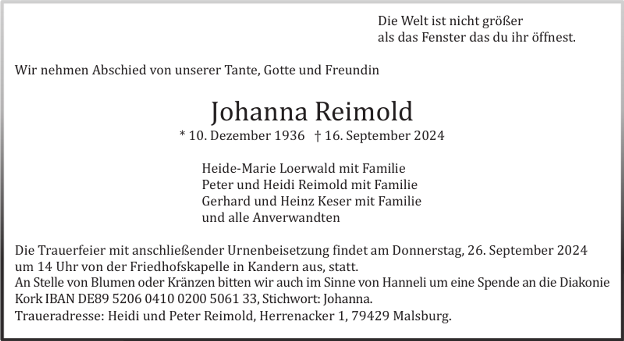 <p>Die Welt ist nicht grö ßer<br />als das Fenster das du ihr ö ffnest.<br />Wir nehmen Abschied von unserer Tante, Gotte und Freundin</p><p>Johanna Reimold<br />* 10. Dezember 1936 † 16. September 2024<br />Heide-Marie Loerwald mit Familie<br />Peter und Heidi Reimold mit Familie<br />Gerhard und Heinz Keser mit Familie<br />und alle Anverwandten<br />Die Trauerfeier mit anschließender Urnenbeisetzung findet am Donnerstag, 26. September 2024<br />um 14 Uhr von der Friedhofskapelle in Kandern aus, statt.<br />An Stelle von Blumen oder Krä nzen bitten wir auch im Sinne von Hanneli um eine Spende an die Diakonie<br />Kork IBAN DE89 5206 041200 5061 33, Stichwort: Johanna.<br />Traueradresse: Heidi und Peter Reimold, Herrenacker 1, 79429 Malsburg.</p>
