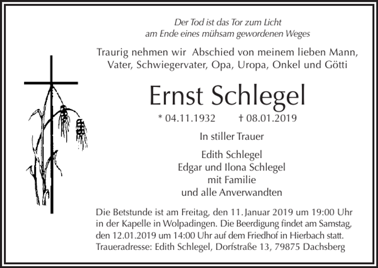 <p>Der Tod ist das Tor zum Licht<br />am Ende eines mühsam gewordenen Weges</p><p>Traurig nehmen wir Abschied von meinem lieben Mann,<br />Vater, Schwiegervater, Opa, Uropa, Onkel und Götti</p><p>Ernst Schlegel<br />* 04.11.1932</p><p>† 08.01.2019</p><p>In stiller Trauer<br />Edith Schlegel<br />Edgar und Ilona Schlegel<br />mit Familie<br />und alle Anverwandten<br />Die Betstunde ist am Freitag, den 11. Januar 2019 um 19:00 Uhr<br />in der Kapelle in Wolpadingen. Die Beerdigung findet am Samstag,<br />den 12.01.2019 um 14:00 Uhr auf dem Friedhof in Hierbach statt.<br />Traueradresse: Edith Schlegel, Dorfstraße 13, 79875 Dachsberg</p>