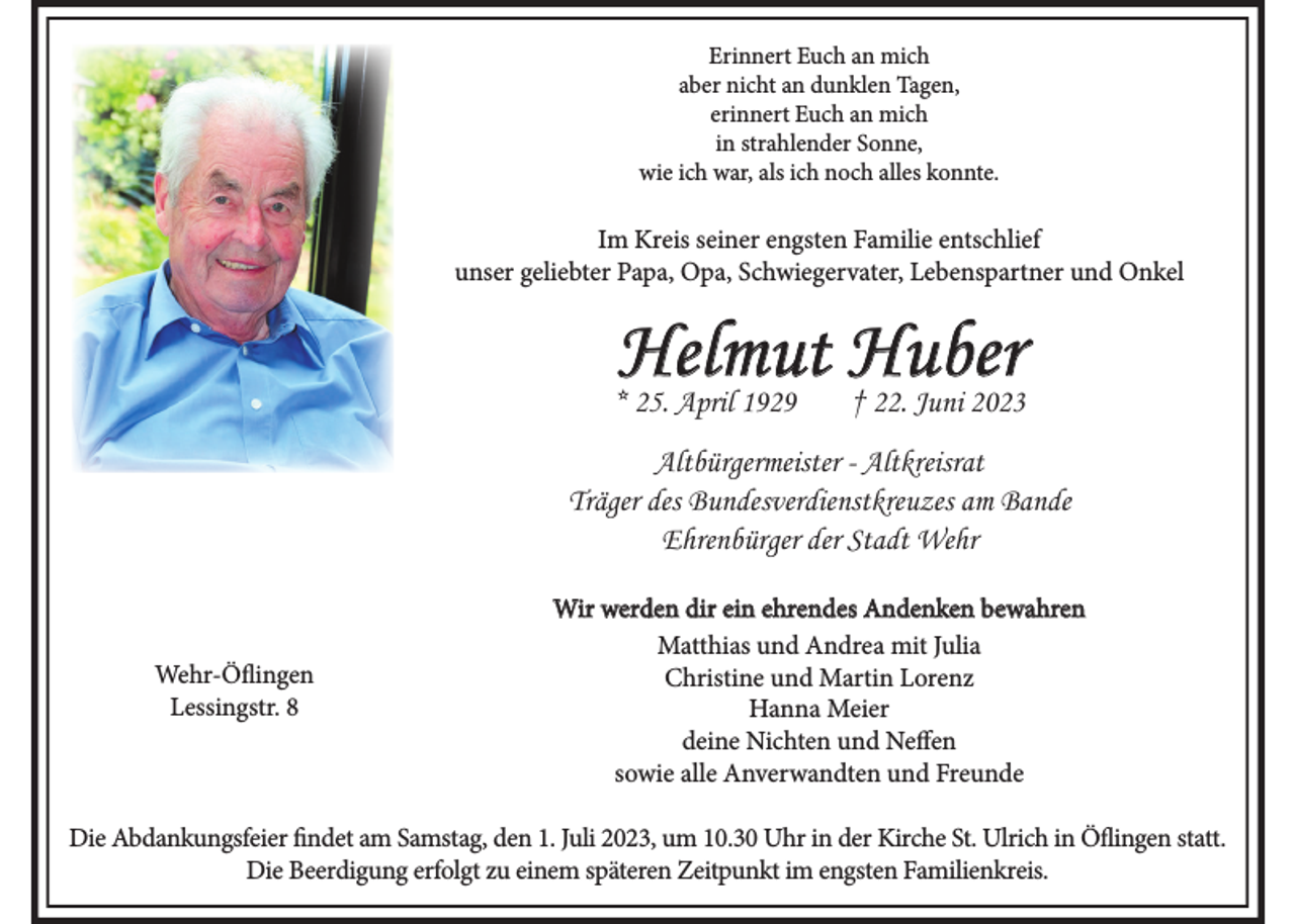 <p>Erinnert Euch an mich<br />aber nicht an dunklen Tagen,<br />erinnert Euch an mich<br />in strahlender Sonne,<br />wie ich war, als ich noch alles konnte.</p><p>Im Kreis seiner engsten Familie entschlief<br />unser geliebter Papa, Opa, Schwiegervater, Lebenspartner und Onkel</p><p>Helmut Huber</p><p>* 25. April 1929</p><p>† 22. Juni 2023</p><p>Altbürgermeister - Altkreisrat<br />Träger des Bundesverdienstkreuzes am Bande<br />Ehrenbürger der Stadt Wehr</p><p>Wehr-Öflingen<br />Lessingstr. 8</p><p>Wir werden dir ein ehrendes Andenken bewahren<br />Matthias und Andrea mit Julia<br />Christine und Martin Lorenz<br />Hanna Meier<br />deine Nichten und Neffen<br />sowie alle Anverwandten und Freunde</p><p>Die Abdankungsfeier findet am Samstag, den 1. Juli 2023, um 10.30 Uhr in der Kirche St. Ulrich in Öflingen statt.<br />Die Beerdigung erfolgt zu einem späteren Zeitpunkt im engsten Familienkreis.</p>