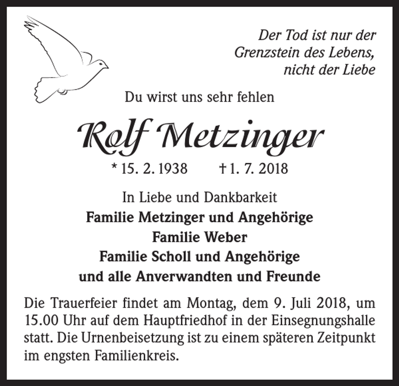 <p>Der Tod ist nur der<br />Grenzstein des Lebens,<br />nicht der Liebe<br />Du wirst uns sehr fehlen</p><p>Rolf Metzinger<br />* 15. 2. 1938 † 1. 7. 2018<br />In Liebe und Dankbarkeit<br />Familie Metzinger und Angehörige<br />Familie Weber<br />Familie Scholl und Angehörige<br />und alle Anverwandten und Freunde<br />Die Trauerfeier findet am Montag, dem 9. Juli 2018, um<br />15.00 Uhr auf dem Hauptfriedhof in der Einsegnungshalle<br />statt. Die Urnenbeisetzung ist zu einem späteren Zeitpunkt<br />im engsten Familienkreis.</p>