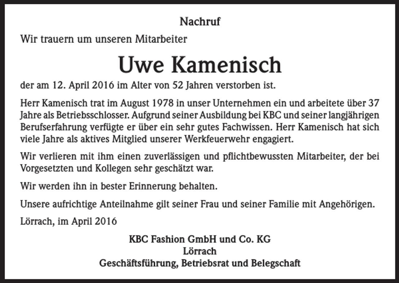 <p>Nachruf<br />Wir trauern um unseren Mitarbeiter</p><p>Uwe Kamenisch<br />der am 12. April 2016 im Alter von 52 Jahren verstorben ist.<br />Herr Kamenisch trat im August 1978 in unser Unternehmen ein und arbeitete über 37<br />Jahre als Betriebsschlosser. Aufgrund seiner Ausbildung bei KBC und seiner langjährigen<br />Berufserfahrung verfügte er über ein sehr gutes Fachwissen. Herr Kamenisch hat sich<br />viele Jahre als aktives Mitglied unserer Werkfeuerwehr engagiert.<br />Wir verlieren mit ihm einen zuverlässigen und pflichtbewussten Mitarbeiter, der bei<br />Vorgesetzten und Kollegen sehr geschätzt war.<br />Wir werden ihn in bester Erinnerung behalten.<br />Unsere aufrichtige Anteilnahme gilt seiner Frau und seiner Familie mit Angehörigen.<br />Lörrach, im April 2016<br />KBC Fashion GmbH und Co. KG<br />Lörrach<br />Geschäftsführung, Betriebsrat und Belegschaft</p>