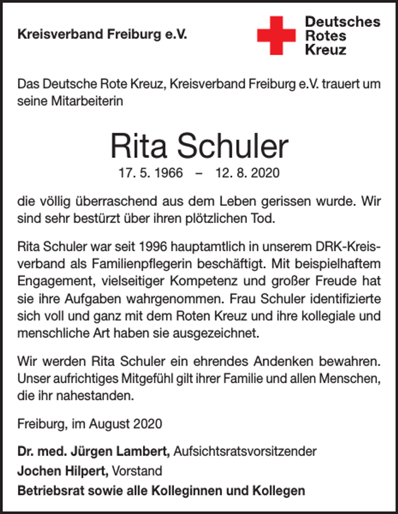 <p>Kreisverband Freiburg e.V.<br />Das Deutsche Rote Kreuz, Kreisverband Freiburg e.V. trauert um<br />seine Mitarbeiterin</p><p>Rita Schuler<br />17. 5. 1966 – 12. 8. 2020</p><p>die völlig überraschend aus dem Leben gerissen wurde. Wir<br />sind sehr bestürzt über ihren plötzlichen Tod.<br />Rita Schuler war seit 1996 hauptamtlich in unserem DRK-Kreisverband als Familienpflegerin beschäftigt. Mit beispielhaftem<br />Engagement, vielseitiger Kompetenz und großer Freude hat<br />sie ihre Aufgaben wahrgenommen. Frau Schuler identifizierte<br />sich voll und ganz mit dem Roten Kreuz und ihre kollegiale und<br />menschliche Art haben sie ausgezeichnet.<br />Wir werden Rita Schuler ein ehrendes Andenken bewahren.<br />Unser aufrichtiges Mitgefühl gilt ihrer Familie und allen Menschen,<br />die ihr nahestanden.<br />Freiburg, im August 2020<br />Dr. med. Jürgen Lambert, Aufsichtsratsvorsitzender<br />Jochen Hilpert, Vorstand<br />Betriebsrat sowie alle Kolleginnen und Kollegen</p>