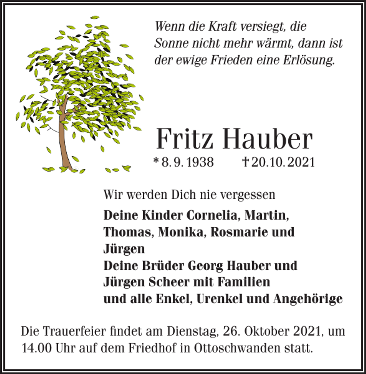 <p>Wenn die Kraft versiegt, die<br />Sonne nicht mehr wärmt, dann ist<br />der ewige Frieden eine Erlösung.</p><p>Fritz Hauber</p><p>* 8. 9. 1938 † 20.10. 2021<br />Wir werden Dich nie vergessen<br />Deine Kinder Cornelia, Martin,<br />Thomas, Monika, Rosmarie und<br />Jürgen<br />Deine Brüder Georg Hauber und<br />Jürgen Scheer mit Familien<br />und alle Enkel, Urenkel und Angehörige<br />Die Trauerfeier findet am Dienstag, 26. Oktober 2021, um<br />14.00 Uhr auf dem Friedhof in Ottoschwanden statt.</p>
