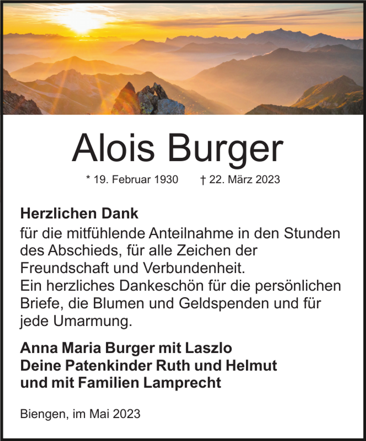 <p>Alois Burger<br />* 19. Februar 1930</p><p>† 22. März 2023</p><p>Herzlichen Dank<br />für die mitfühlende Anteilnahme in den Stunden<br />des Abschieds, für alle Zeichen der<br />Freundschaft und Verbundenheit.<br />Ein herzliches Dankeschön für die persönlichen<br />Briefe, die Blumen und Geldspenden und für<br />jede Umarmung.<br />Anna Maria Burger mit Laszlo<br />Deine Patenkinder Ruth und Helmut<br />und mit Familien Lamprecht<br />Biengen, im Mai 2023</p>