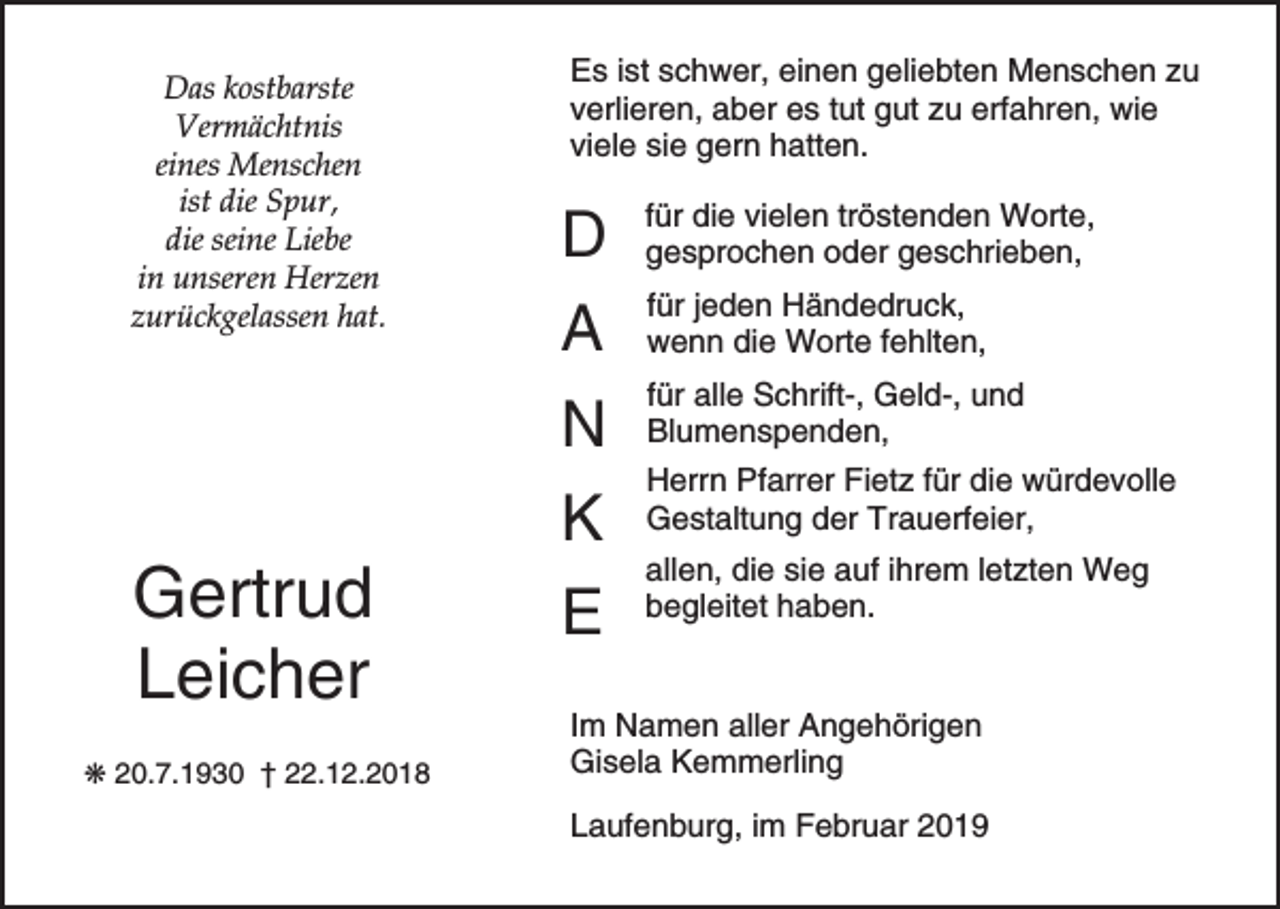 <p>Das kostbarste<br />Vermächtnis<br />eines Menschen<br />ist die Spur,<br />die seine Liebe<br />in unseren Herzen<br />zurückgelassen hat.</p><p>Gertrud<br />Leicher<br />p 20.7.1930 † 22.12.2018</p><p>Es ist schwer, einen geliebten Menschen zu<br />verlieren, aber es tut gut zu erfahren, wie<br />viele sie gern hatten.</p><p>D<br />A<br />N<br />K<br />E</p><p>für die vielen tröstenden Worte,<br />gesprochen oder geschrieben,<br />für jeden Händedruck,<br />wenn die Worte fehlten,<br />für alle Schrift-, Geld-, und<br />Blumenspenden,<br />Herrn Pfarrer Fietz für die würdevolle<br />Gestaltung der Trauerfeier,<br />allen, die sie auf ihrem letzten Weg<br />begleitet haben.</p><p>Im Namen aller Angehörigen<br />Gisela Kemmerling<br />Laufenburg, im Februar 2019</p>