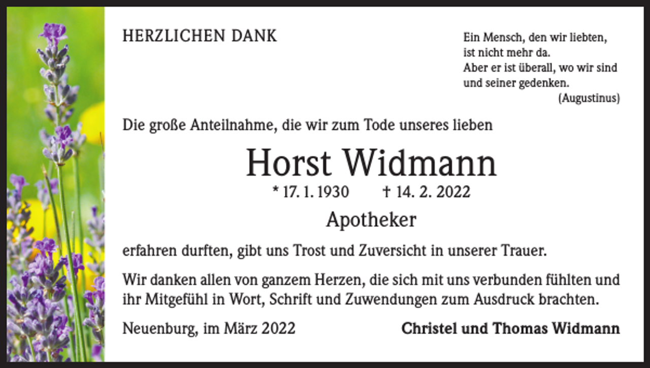 <p>HERZLICHEN DANK Ein Mensch, den wir liebten,</p><p>ist nicht mehr da.<br />Aber er ist überall, wo wir sind<br />und seiner gedenken.</p><p>(Augustinus)</p><p>Die große Anteilnahme, die wir zum Tode unseres lieben</p><p>Horst Widmann<br />* 17. 1. 1930 † 14. 2. 2022</p><p>Apotheker<br />erfahren durften, gibt uns Trost und Zuversicht in unserer Trauer.<br />Wir danken allen von ganzem Herzen, die sich mit uns verbunden fühlten und<br />ihr Mitgefühl in Wort, Schrift und Zuwendungen zum Ausdruck brachten.<br />Neuenburg, im März 2022</p><p>Christel und Thomas Widmann</p>