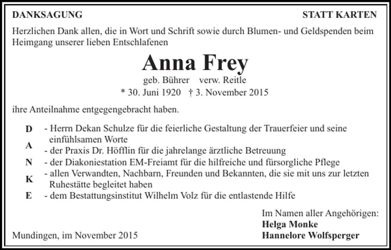 <p>DANKSAGUNG</p><p>STATT KARTEN</p><p>Herzlichen Dank allen, die in Wort und Schrift sowie durch Blumen- und Geldspenden beim<br />Heimgang unserer lieben Entschlafenen</p><p>Anna Frey</p><p>geb. Bührer verw. Reitle<br />* 30. Juni 1920 † 3. November 2015<br />ihre Anteilnahme entgegengebracht haben.<br />D<br />A<br />N<br />K<br />E</p><p>- Herrn Dekan Schulze für die feierliche Gestaltung der Trauerfeier und seine<br />einfühlsamen Worte<br />- der Praxis Dr. Höfflin für die jahrelange ärztliche Betreuung<br />- der Diakoniestation EM-Freiamt für die hilfreiche und fürsorgliche Pflege<br />- allen Verwandten, Nachbarn, Freunden und Bekannten, die sie mit uns zur letzten<br />Ruhestätte begleitet haben<br />- dem Bestattungsinstitut Wilhelm Volz für die entlastende Hilfe</p><p>Mundingen, im November 2015</p><p>Im Namen aller Angehörigen:<br />Helga Monke<br />Hannelore Wolfsperger</p>