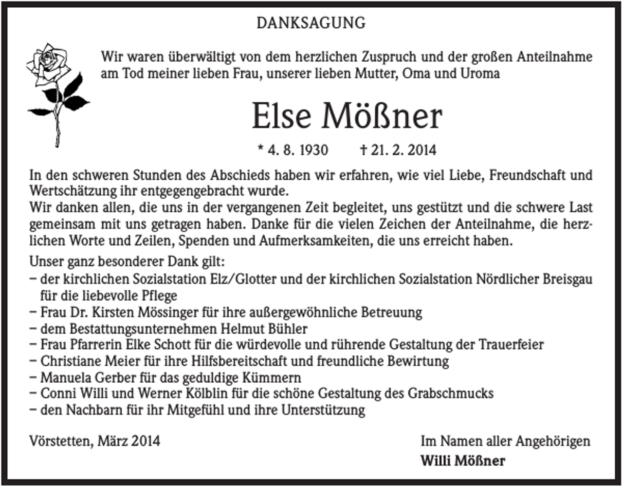 <p>DANKSAGUNG<br />Wir waren überwältigt von dem herzlichen Zuspruch und der großen Anteilnahme<br />am Tod meiner lieben Frau, unserer lieben Mutter, Oma und Uroma</p><p>Else Mößner<br />* 4. 8. 1930</p><p>† 21. 2. 2014</p><p>In den schweren Stunden des Abschieds haben wir erfahren, wie viel Liebe, Freundschaft und<br />Wertschätzung ihr entgegengebracht wurde.<br />Wir danken allen, die uns in der vergangenen Zeit begleitet, uns gestützt und die schwere Last<br />gemeinsam mit uns getragen haben. Danke für die vielen Zeichen der Anteilnahme, die herzlichen Worte und Zeilen, Spenden und Aufmerksamkeiten, die uns erreicht haben.<br />Unser ganz besonderer Dank gilt:<br />– der kirchlichen Sozialstation Elz/Glotter und der kirchlichen Sozialstation Nördlicher Breisgau<br />für die liebevolle Pflege<br />– Frau Dr. Kirsten Mössinger für ihre außergewöhnliche Betreuung<br />– dem Bestattungsunternehmen Helmut Bühler<br />– Frau Pfarrerin Elke Schott für die würdevolle und rührende Gestaltung der Trauerfeier<br />– Christiane Meier für ihre Hilfsbereitschaft und freundliche Bewirtung<br />– Manuela Gerber für das geduldige Kümmern<br />– Conni Willi und Werner Kölblin für die schöne Gestaltung des Grabschmucks<br />– den Nachbarn für ihr Mitgefühl und ihre Unterstützung<br />Vörstetten, März 2014</p><p>Im Namen aller Angehörigen<br />Willi Mößner</p>