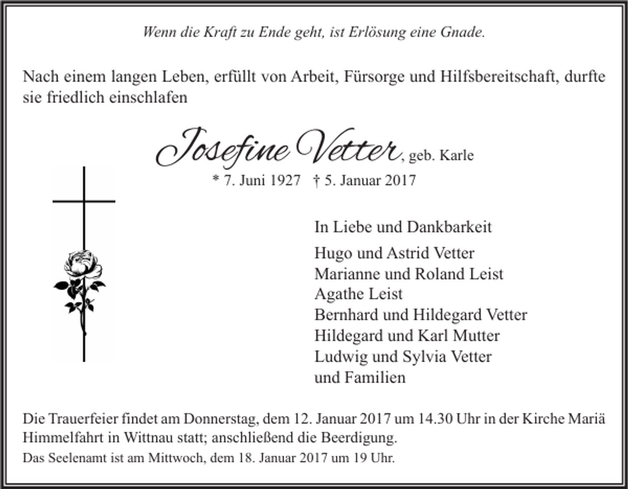 <p>Wenn die Kraft zu Ende geht, ist Erlösung eine Gnade.</p><p>Nach einem langen Leben, erfüllt von Arbeit, Fürsorge und Hilfsbereitschaft, durfte<br />sie friedlich einschlafen</p><p>Josefine Vetter</p><p>, geb. Karle</p><p>* 7. Juni 1927 † 5. Januar 2017</p><p>In Liebe und Dankbarkeit<br />Hugo und Astrid Vetter<br />Marianne und Roland Leist<br />Agathe Leist<br />Bernhard und Hildegard Vetter<br />Hildegard und Karl Mutter<br />Ludwig und Sylvia Vetter<br />und Familien<br />Die Trauerfeier findet am Donnerstag, dem 12. Januar 2017 um 14.30 Uhr in der Kirche Mariä<br />Himmelfahrt in Wittnau statt; anschließend die Beerdigung.<br />Das Seelenamt ist am Mittwoch, dem 18. Januar 2017 um 19 Uhr.</p>