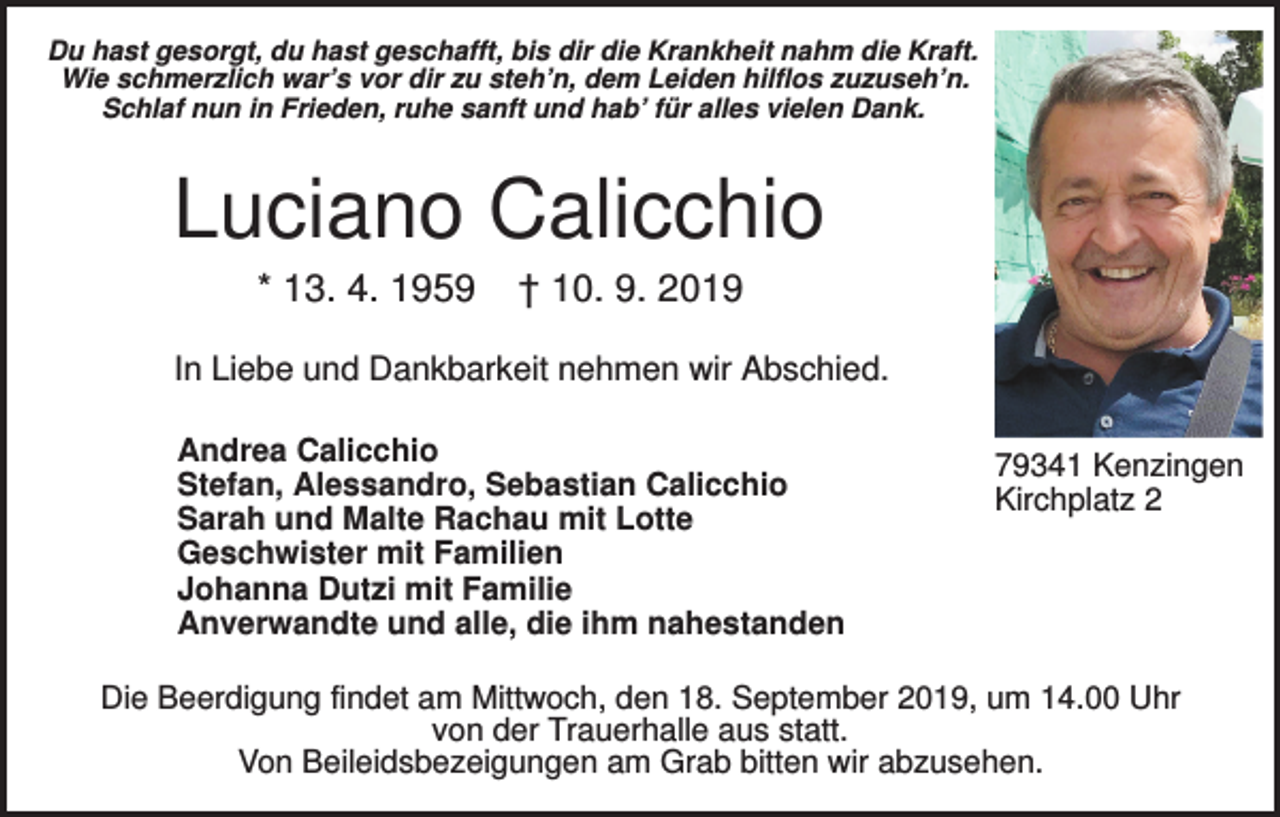 <p>Du hast gesorgt, du hast geschafft, bis dir die Krankheit nahm die Kraft.<br />Wie schmerzlich war’s vor dir zu steh’n, dem Leiden hilflos zuzuseh’n.<br />Schlaf nun in Frieden, ruhe sanft und hab’ für alles vielen Dank.</p><p>Luciano Calicchio<br />* 13. 4. 1959</p><p>† 10. 9. 2019</p><p>In Liebe und Dankbarkeit nehmen wir Abschied.<br />Andrea Calicchio<br />Stefan, Alessandro, Sebastian Calicchio<br />Sarah und Malte Rachau mit Lotte<br />Geschwister mit Familien<br />Johanna Dutzi mit Familie<br />Anverwandte und alle, die ihm nahestanden</p><p>79341 Kenzingen<br />Kirchplatz 2</p><p>Die Beerdigung findet am Mittwoch, den 18. September 2019, um 14.00 Uhr<br />von der Trauerhalle aus statt.<br />Von Beileidsbezeigungen am Grab bitten wir abzusehen.</p>