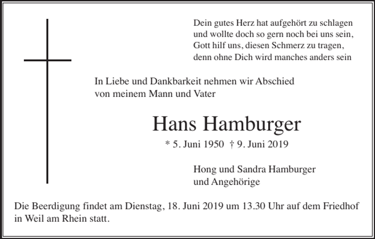 <p>Dein gutes Herz hat aufgehört zu schlagen<br />und wollte doch so gern noch bei uns sein,<br />Gott hilf uns, diesen Schmerz zu tragen,<br />denn ohne Dich wird manches anders sein</p><p>In Liebe und Dankbarkeit nehmen wir Abschied<br />von meinem Mann und Vater</p><p>Hans Hamburger<br />* 5. Juni 1950 † 9. Juni 2019<br />Hong und Sandra Hamburger<br />und Angehörige<br />Die Beerdigung findet am Dienstag, 18. Juni 2019 um 13.30 Uhr auf dem Friedhof<br />in Weil am Rhein statt.</p>