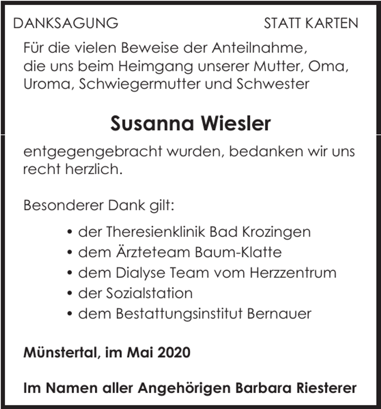 <p>DANKSAGUNG</p><p>STATT KARTEN</p><p>Für die vielen Beweise der Anteilnahme,<br />die uns beim Heimgang unserer Mutter, Oma,<br />Uroma, Schwiegermutter und Schwester</p><p>Susanna Wiesler<br />entgegengebracht wurden, bedanken wir uns<br />recht herzlich.<br />Besonderer Dank gilt:<br />• der Theresienklinik Bad Krozingen<br />• dem Ärzteteam Baum-Klatte<br />• dem Dialyse Team vom Herzzentrum<br />• der Sozialstation<br />• dem Bestattungsinstitut Bernauer<br />Münstertal, im Mai 2020<br />Im Namen aller Angehörigen Barbara Riesterer</p>