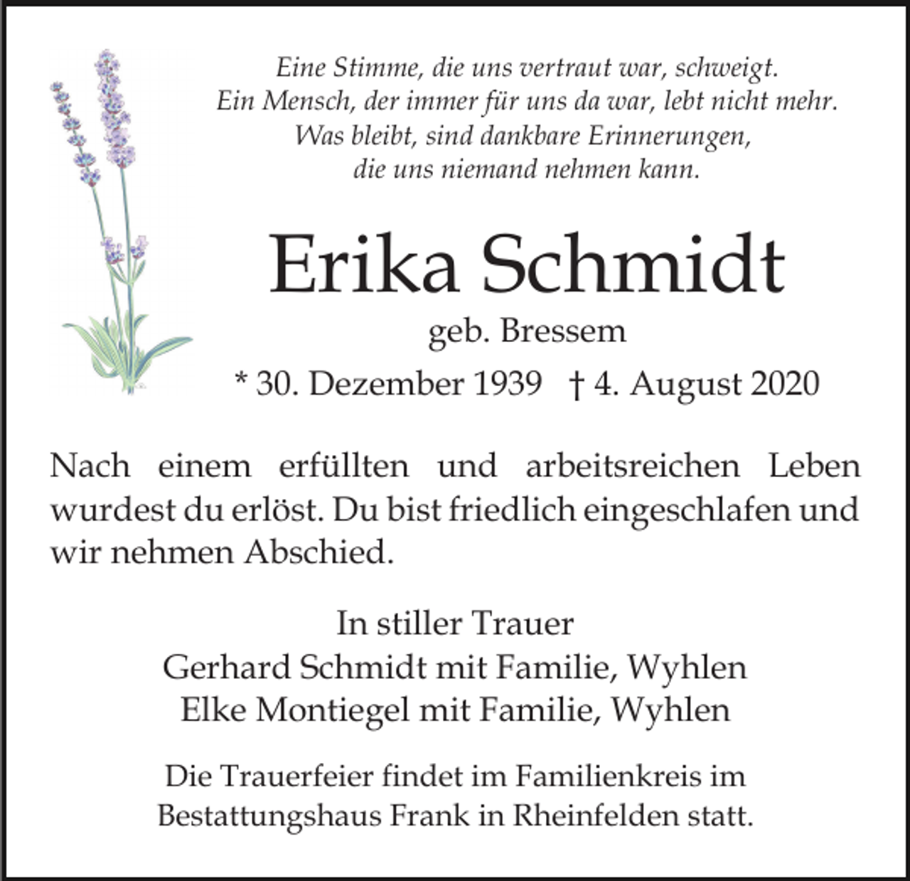 <p>Eine Stimme, die uns vertraut war, schweigt.<br />Ein Mensch, der immer für uns da war, lebt nicht mehr.<br />Was bleibt, sind dankbare Erinnerungen,<br />die uns niemand nehmen kann.</p><p>Erika Schmidt<br />geb. Bressem</p><p>* 30. Dezember 1939 † 4. August 2020<br />Nach einem erfüllten und arbeitsreichen Leben<br />wurdest du erlöst. Du bist friedlich eingeschlafen und<br />wir nehmen Abschied.<br />In stiller Trauer<br />Gerhard Schmidt mit Familie, Wyhlen<br />Elke Montiegel mit Familie, Wyhlen<br />Die Trauerfeier findet im Familienkreis im<br />Bestattungshaus Frank in Rheinfelden statt.</p>