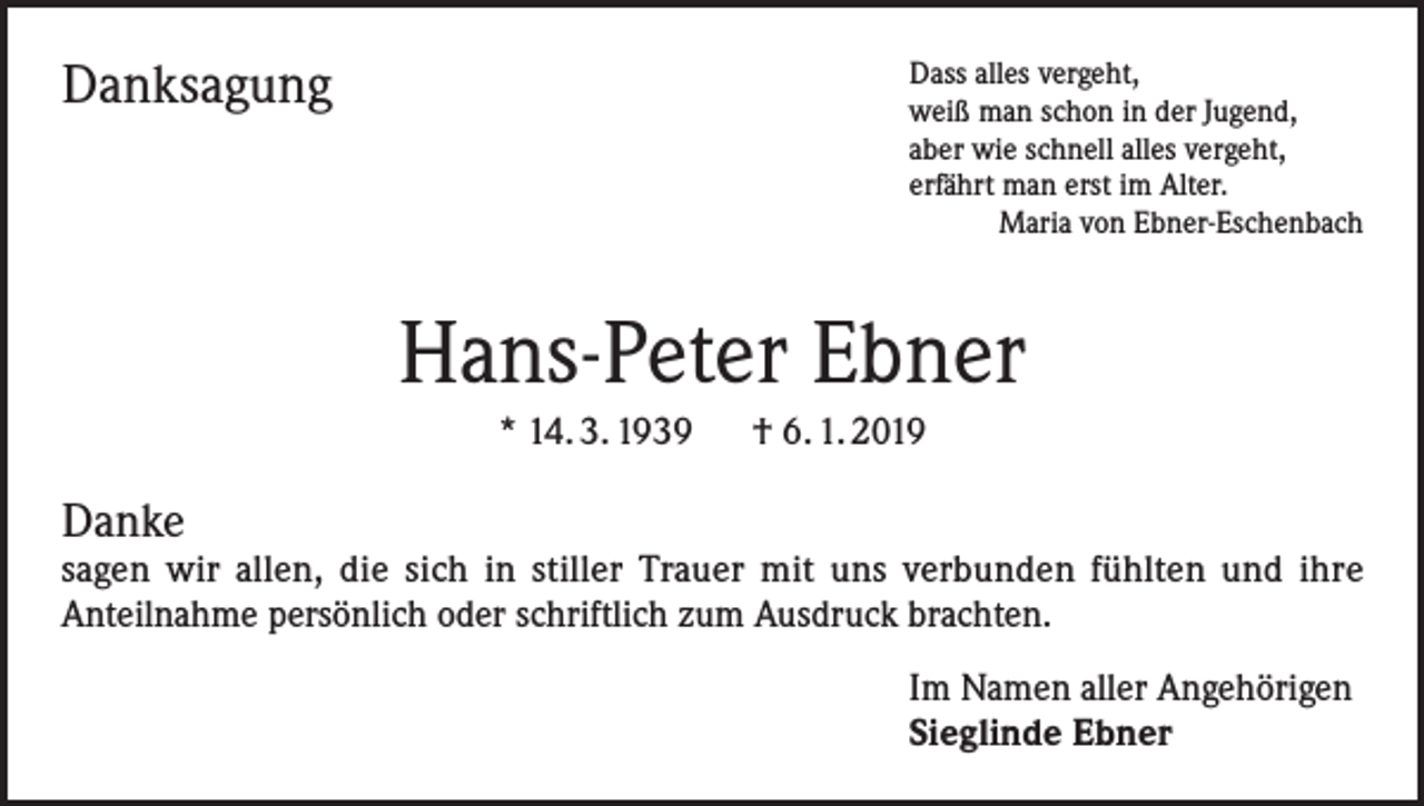 <p>Danksagung</p><p>D<br />ass alles vergeht,<br />weiß man schon in der Jugend,<br />aber wie schnell alles vergeht,<br />erfährt man erst im Alter.<br />Maria von Ebner-Eschenbach</p><p>Hans-Peter Ebner<br />* 14. 3. 1939 † 6. 1. 2019</p><p>Danke</p><p>sagen wir allen, die sich in stiller Trauer mit uns verbunden fühlten und ihre<br />Anteilnahme persönlich oder schriftlich zum Ausdruck brachten.<br />Im Namen aller Angehörigen<br />Sieglinde Ebner</p>
