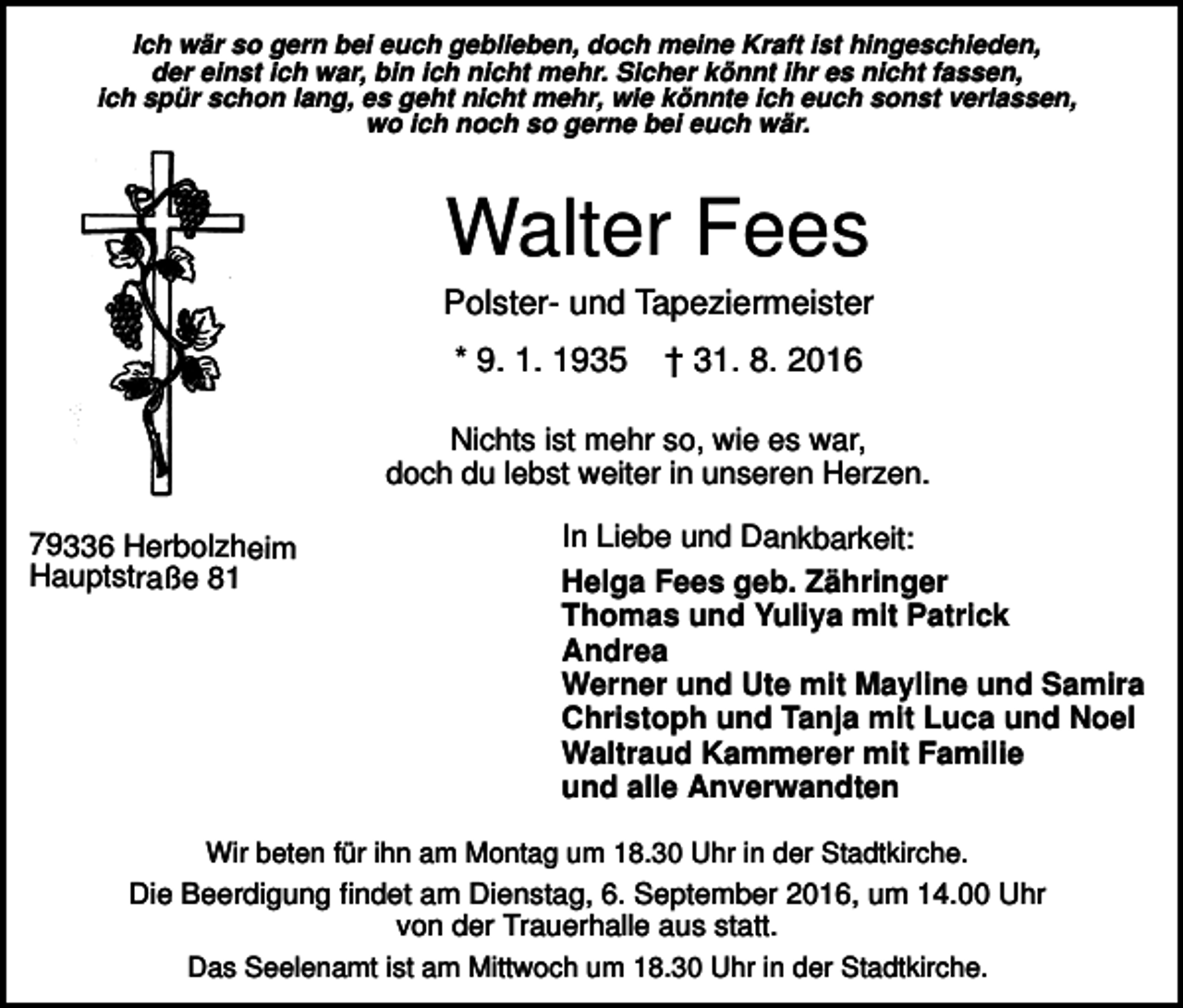 <p>Ich wär so gern bei euch geblieben, doch meine Kraft ist hingeschieden,<br />der einst ich war, bin ich nicht mehr. Sicher könnt ihr es nicht fassen,<br />ich spür schon lang, es geht nicht mehr, wie könnte ich euch sonst verlassen,<br />wo ich noch so gerne bei euch wär.</p><p>Walter Fees<br />Polster- und Tapeziermeister<br />* 9. 1. 1935</p><p>† 31. 8. 2016</p><p>Nichts ist mehr so, wie es war,<br />doch du lebst weiter in unseren Herzen.<br />79336 Herbolzheim<br />Hauptstraße 81</p><p>In Liebe und Dankbarkeit:<br />Helga Fees geb. Zähringer<br />Thomas und Yuliya mit Patrick<br />Andrea<br />Werner und Ute mit Mayline und Samira<br />Christoph und Tanja mit Luca und Noel<br />Waltraud Kammerer mit Familie<br />und alle Anverwandten</p><p>Wir beten für ihn am Montag um 18.30 Uhr in der Stadtkirche.</p><p>Die Beerdigung findet am Dienstag, 6. September 2016, um 14.00 Uhr<br />von der Trauerhalle aus statt.<br />Das Seelenamt ist am Mittwoch um 18.30 Uhr in der Stadtkirche.</p>