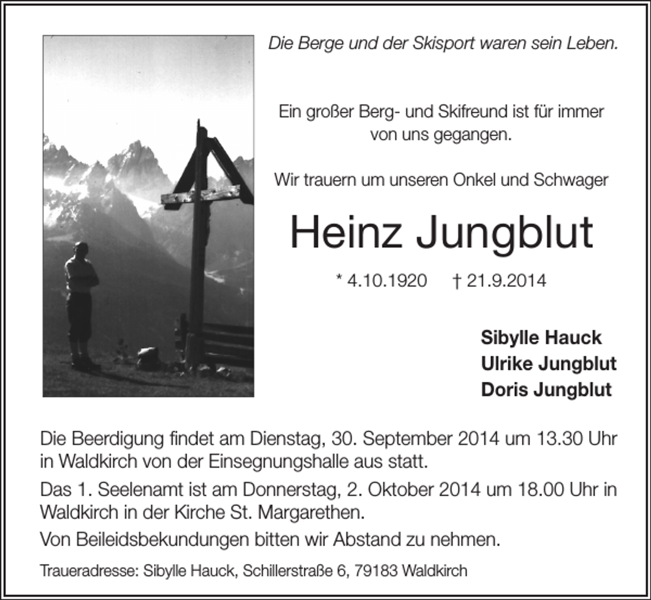 <p>Die Berge und der Skisport waren sein Leben.</p><p>Ein großer Berg- und Skifreund ist für immer<br />von uns gegangen.<br />Wir trauern um unseren Onkel und Schwager</p><p>Heinz Jungblut<br />* 4.10.1920</p><p>† 21.9.2014</p><p>Sibylle Hauck<br />Ulrike Jungblut<br />Doris Jungblut<br />Die Beerdigung findet am Dienstag, 30. September 2014 um 13.30 Uhr<br />in Waldkirch von der Einsegnungshalle aus statt.<br />Das 1. Seelenamt ist am Donnerstag, 2. Oktober 2014 um 18.00 Uhr in<br />Waldkirch in der Kirche St. Margarethen.<br />Von Beileidsbekundungen bitten wir Abstand zu nehmen.<br />Traueradresse: Sibylle Hauck, Schillerstraße 6, 79183 Waldkirch</p>