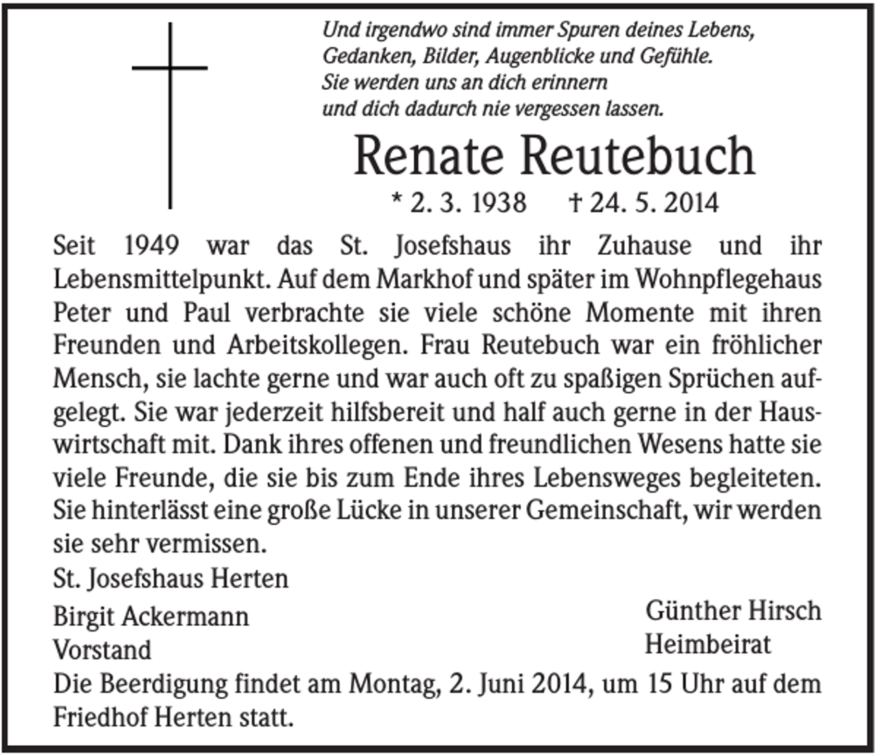 <p>Und irgendwo sind immer Spuren deines Lebens,<br />Gedanken, Bilder, Augenblicke und Gefühle.<br />Sie werden uns an dich erinnern<br />und dich dadurch nie vergessen lassen.</p><p>Renate Reutebuch<br />* 2. 3. 1938 † 24. 5. 2014<br />Seit 1949 war das St. Josefshaus ihr Zuhause und ihr<br />Lebensmittelpunkt. Auf dem Markhof und später im Wohnpflegehaus<br />Peter und Paul verbrachte sie viele schöne Momente mit ihren<br />Freunden und Arbeitskollegen. Frau Reutebuch war ein fröhlicher<br />Mensch, sie lachte gerne und war auch oft zu spaßigen Sprüchen aufgelegt. Sie war jederzeit hilfsbereit und half auch gerne in der Hauswirtschaft mit. Dank ihres offenen und freundlichen Wesens hatte sie<br />viele Freunde, die sie bis zum Ende ihres Lebensweges begleiteten.<br />Sie hinterlässt eine große Lücke in unserer Gemeinschaft, wir werden<br />sie sehr vermissen.<br />St. Josefshaus Herten<br />Günther Hirsch<br />Birgit Ackermann<br />Heimbeirat<br />Vorstand<br />Die Beerdigung findet am Montag, 2. Juni 2014, um 15 Uhr auf dem<br />Friedhof Herten statt.</p>