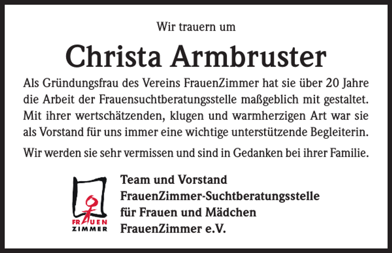 <p>Wir trauern um</p><p>Christa Armbruster<br />Als Gründungsfrau des Vereins FrauenZimmer hat sie über 20 Jahre<br />die Arbeit der Frauensuchtberatungsstelle maßgeblich mit gestaltet.<br />Mit ihrer wertschätzenden, klugen und warmherzigen Art war sie<br />als Vorstand für uns immer eine wichtige unterstützende Begleiterin.<br />Wir werden sie sehr vermissen und sind in Gedanken bei ihrer Familie.<br />Team und Vorstand<br />FrauenZimmer-Suchtberatungsstelle<br />für Frauen und Mädchen<br />FrauenZimmer e.V.</p>