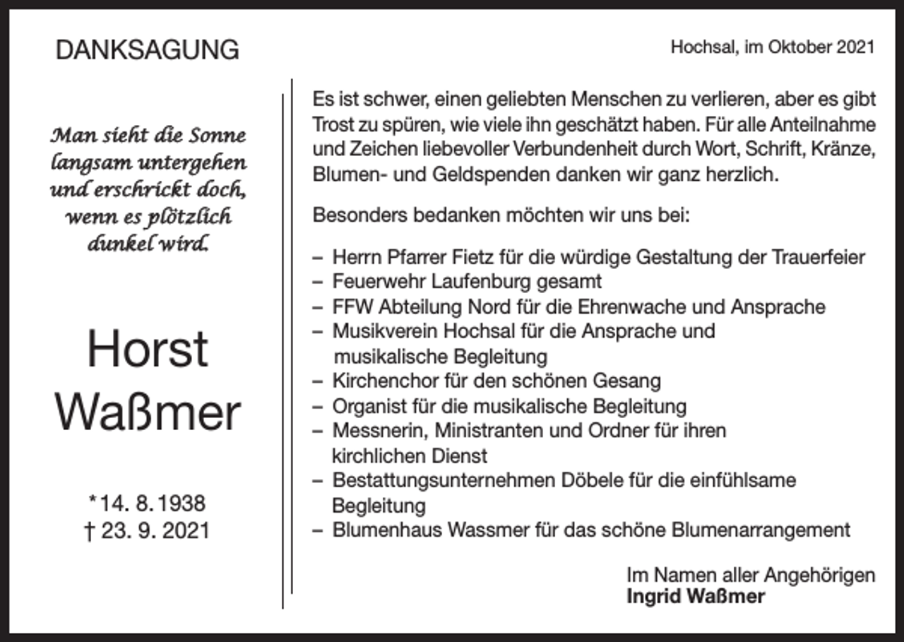 <p>DANKSAGUNG<br />Man sieht die Sonne<br />langsam untergehen<br />und erschrickt doch,<br />wenn es plötzlich<br />dunkel wird.</p><p>Horst<br />Waßmer<br />* 14. 8. 1938<br />† 23. 9. 2021</p><p>Hochsal, im Oktober 2021</p><p>Es ist schwer, einen geliebten Menschen zu verlieren, aber es gibt<br />Trost zu spüren, wie viele ihn geschätzt haben. Für alle Anteilnahme<br />und Zeichen liebevoller Verbundenheit durch Wort, Schrift, Kränze,<br />Blumen- und Geldspenden danken wir ganz herzlich.<br />Besonders bedanken möchten wir uns bei:<br />– Herrn Pfarrer Fietz für die würdige Gestaltung der Trauerfeier<br />– Feuerwehr Laufenburg gesamt<br />– FFW Abteilung Nord für die Ehrenwache und Ansprache<br />– Musikverein Hochsal für die Ansprache und<br />musikalische Begleitung<br />– Kirchenchor für den schönen Gesang<br />– Organist für die musikalische Begleitung<br />– Messnerin, Ministranten und Ordner für ihren<br />kirchlichen Dienst<br />– Bestattungsunternehmen Döbele für die einfühlsame<br />Begleitung<br />– Blumenhaus Wassmer für das schöne Blumenarrangement<br />Im Namen aller Angehörigen<br />Ingrid Waßmer</p>
