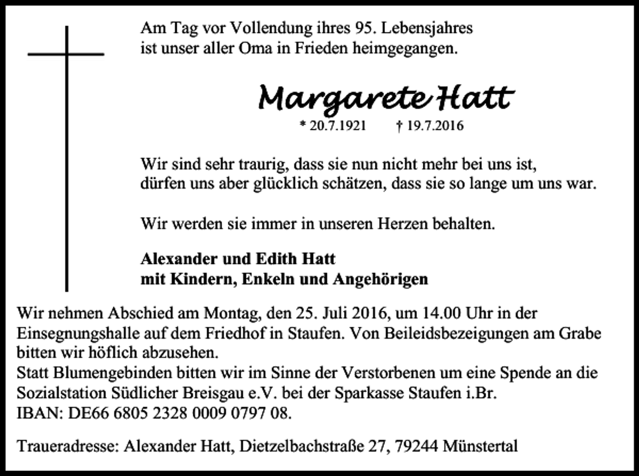 <p>Am Tag vor Vollendung ihres 95. Lebensjahres<br />ist unser aller Oma in Frieden heimgegangen.</p><p>Margarete Hatt<br />* 20.7.1921</p><p>† 19.7.2016</p><p>Wir sind sehr traurig, dass sie nun nicht mehr bei uns ist,<br />dürfen uns aber glücklich schätzen, dass sie so lange um uns war.<br />Wir werden sie immer in unseren Herzen behalten.<br />Alexander und Edith Hatt<br />mit Kindern, Enkeln und Angehörigen<br />Wir nehmen Abschied am Montag, den 25. Juli 2016, um 14.00 Uhr in der<br />Einsegnungshalle auf dem Friedhof in Staufen. Von Beileidsbezeigungen am Grabe<br />bitten wir höflich abzusehen.<br />Statt Blumengebinden bitten wir im Sinne der Verstorbenen um eine Spende an die<br />Sozialstation Südlicher Breisgau e.V. bei der Sparkasse Staufen i.Br.<br />IBAN: DE6805 2328 0009 0797 08.<br />Traueradresse: Alexander Hatt, Dietzelbachstraße 27, 79244 Münstertal</p>