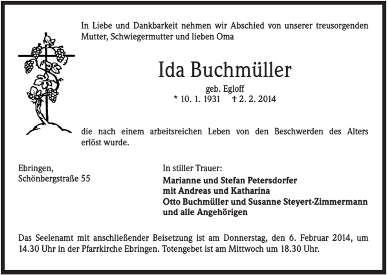 <p>In Liebe und Dankbarkeit nehmen wir Abschied von unserer treusorgenden<br />Mutter, Schwiegermutter und lieben Oma</p><p>Ida Buchmüller<br />geb. Egloff<br />* 10. 1. 1931 † 2. 2. 2014<br />die nach einem arbeitsreichen Leben von den Beschwerden des Alters<br />erlöst wurde.<br />Ebringen,<br />Schönbergstraße 55</p><p>In stiller Trauer:<br />Marianne und Stefan Petersdorfer<br />mit Andreas und Katharina<br />Otto Buchmüller und Susanne Steyert-Zimmermann<br />und alle Angehörigen</p><p>Das Seelenamt mit anschließender Beisetzung ist am Donnerstag, den 6. Februar 2014, um<br />14.30 Uhr in der Pfarrkirche Ebringen. Totengebet ist am Mittwoch um 18.30 Uhr.</p>