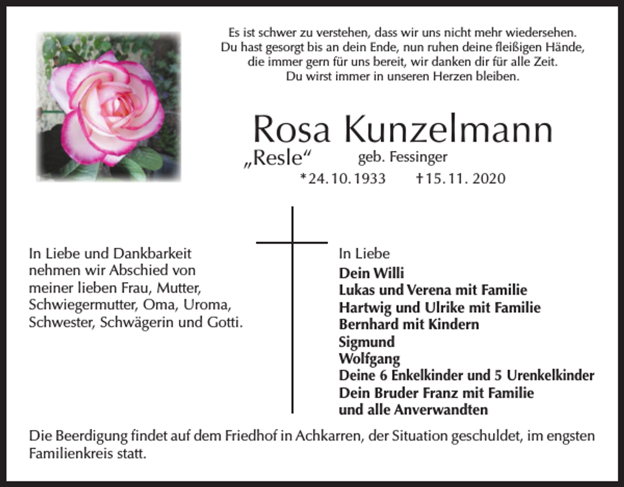 <p>Es ist schwer zu verstehen, dass wir uns nicht mehr wiedersehen.<br />Du hast gesorgt bis an dein Ende, nun ruhen deine fleißigen Hände,<br />die immer gern für uns bereit, wir danken dir für alle Zeit.<br />Du wirst immer in unseren Herzen bleiben.</p><p>Rosa Kunzelmann</p><p>„Resle“</p><p>geb. Fessinger<br />* 24. 10. 1933 † 15. 11. 2020</p><p>In Liebe und Dankbarkeit<br />nehmen wir Abschied von<br />meiner lieben Frau, Mutter,<br />­Schwiegermutter, Oma, Uroma,<br />Schwester, Schwägerin und Gotti.</p><p>In Liebe<br />Dein Willi<br />Lukas und Verena mit Familie<br />Hartwig und Ulrike mit Familie<br />Bernhard mit Kindern<br />Sigmund<br />Wolfgang<br />Deine 6 Enkelkinder und 5 Urenkelkinder<br />Dein Bruder Franz mit Familie<br />und alle Anverwandten</p><p>Die Beerdigung findet auf dem Friedhof in Achkarren, der Situation geschuldet, im e­ ngsten<br />Familienkreis statt.</p>