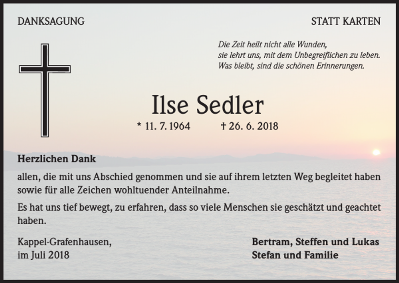 <p>DANKSAGUNG</p><p>STATT KARTEN<br />Die Zeit heilt nicht alle Wunden,<br />sie lehrt uns, mit dem Unbegreiflichen zu leben.<br />Was bleibt, sind die schönen Erinnerungen.</p><p>Ilse Sedler</p><p>* 11. 7. 1964 † 26. 6. 2018<br />Herzlichen Dank<br />allen, die mit uns Abschied genommen und sie auf ihrem letzten Weg begleitet haben<br />sowie für alle Zeichen wohltuender Anteilnahme.<br />Es hat uns tief bewegt, zu erfahren, dass so viele Menschen sie geschätzt und geachtet<br />haben.<br />Kappel-Grafenhausen,<br />im Juli 2018</p><p>Bertram, Steffen und Lukas<br />Stefan und Familie</p>
