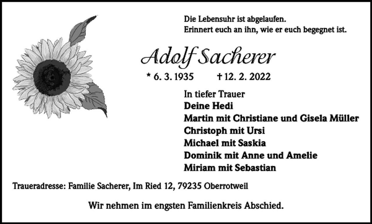 <p>Die Lebensuhr ist abgelaufen.<br />Erinnert euch an ihn, wie er euch begegnet ist.</p><p>Adolf Sacherer<br />* 6. 3. 1935</p><p>† 12. 2. 2022</p><p>In tiefer Trauer<br />Deine Hedi<br />Martin mit Christiane und Gisela Müller<br />Christoph mit Ursi<br />Michael mit Saskia<br />Dominik mit Anne und Amelie<br />Miriam mit Sebastian<br />Traueradresse: Familie Sacherer, Im Ried 12, 79235 Oberrotweil</p><p>Wir nehmen im engsten Familienkreis Abschied.</p>