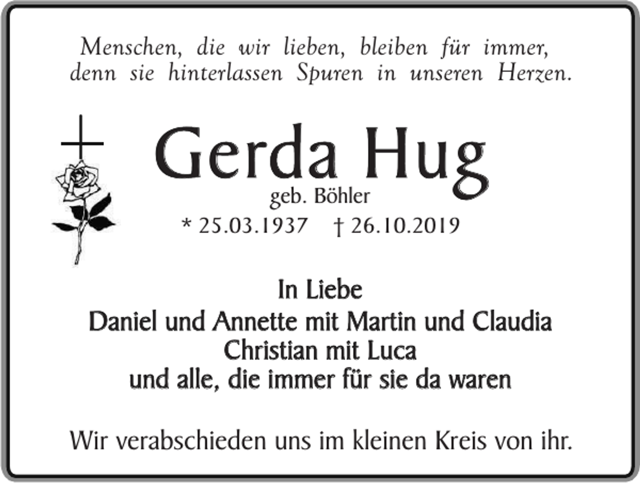 <p>Menschen, die wir lieben, bleiben für immer,<br />denn sie hinterlassen Spuren in unseren Herzen.</p><p>Gerda Hug<br />geb. Böhler<br />* 25.03.1937 † 26.10.2019</p><p>In Liebe<br />Daniel und Annette mit Martin und Claudia<br />Christian mit Luca<br />und alle, die immer für sie da waren<br />Wir verabschieden uns im kleinen Kreis von ihr.</p>