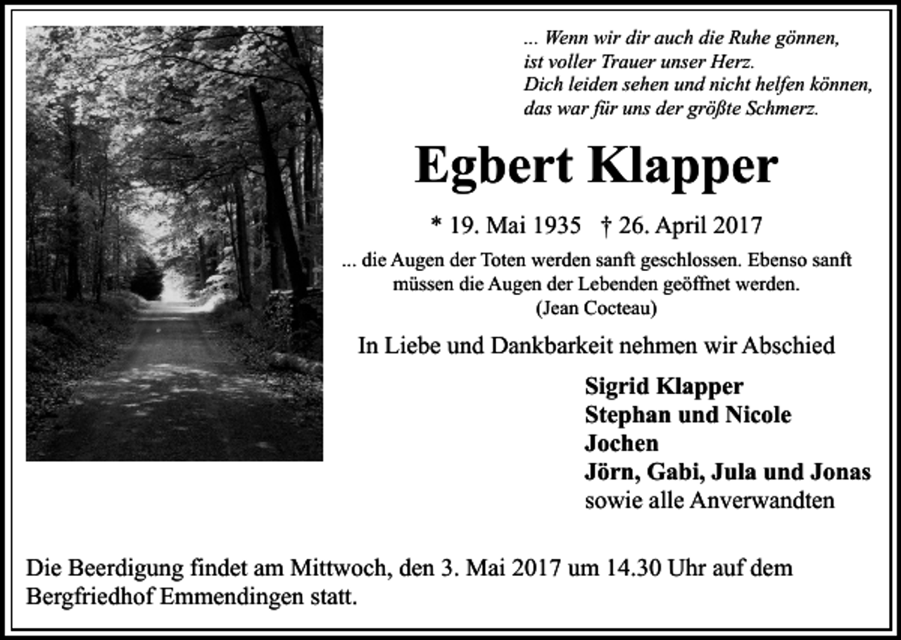 <p>... Wenn wir dir auch die Ruhe gönnen,<br />ist voller Trauer unser Herz.<br />Dich leiden sehen und nicht helfen können,<br />das war für uns der größte Schmerz.</p><p>Egbert Klapper<br />* 19. Mai 1935 † 26. April 2017<br />... die Augen der Toten werden sanft geschlossen. Ebenso sanft<br />müssen die Augen der Lebenden geöffnet werden.<br />(Jean Cocteau)</p><p>In Liebe und Dankbarkeit nehmen wir Abschied<br />Sigrid Klapper<br />Stephan und Nicole<br />Jochen<br />Jörn, Gabi, Jula und Jonas<br />sowie alle Anverwandten<br />Die Beerdigung findet am Mittwoch, den 3. Mai 2017 um 14.30 Uhr auf dem<br />Bergfriedhof Emmendingen statt.</p>