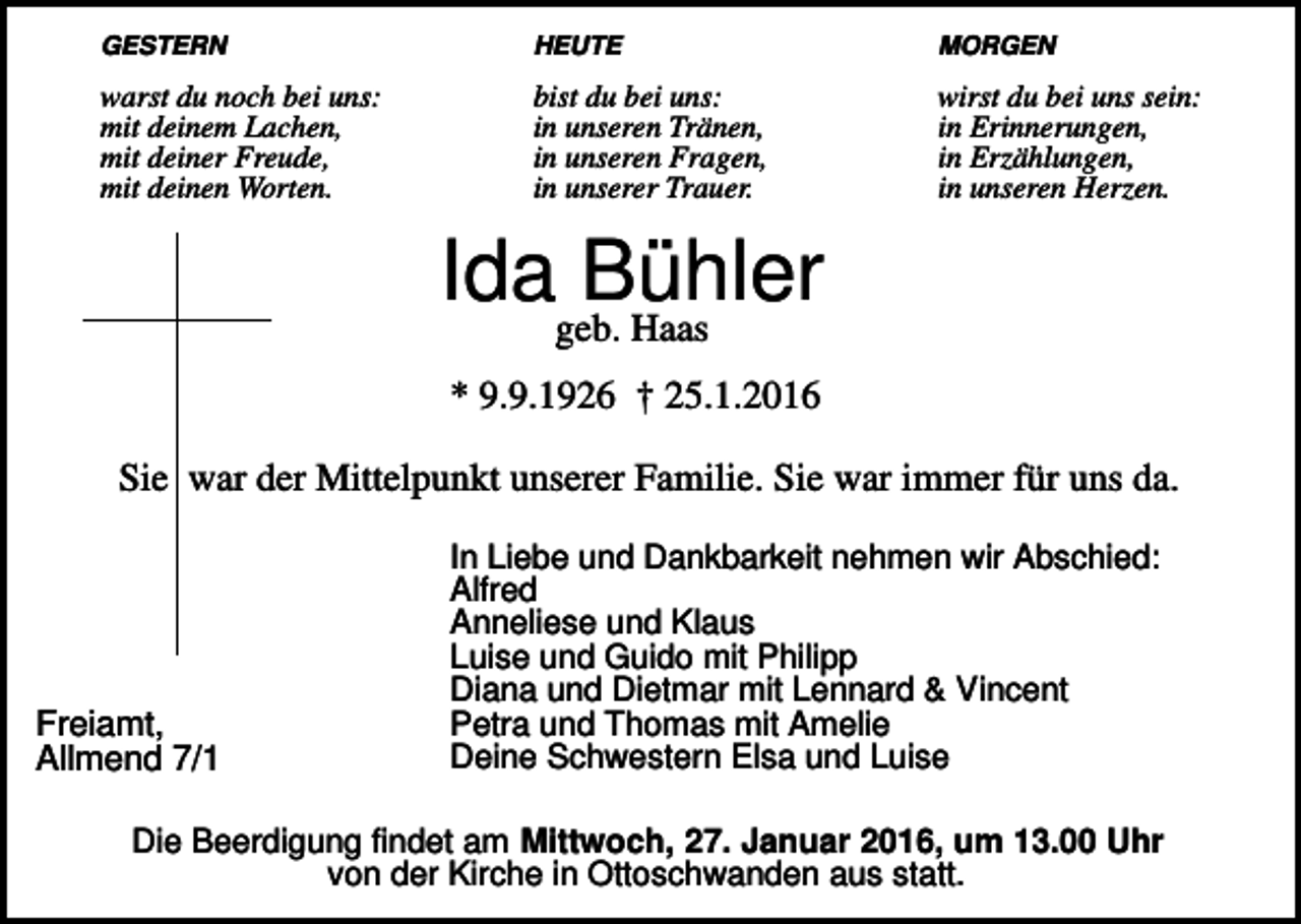 <p>GESTERN</p><p>HEUTE</p><p>MORGEN</p><p>warst du noch bei uns:<br />mit deinem Lachen,<br />mit deiner Freude,<br />mit deinen Worten.</p><p>bist du bei uns:<br />in unseren Tränen,<br />in unseren Fragen,<br />in unserer Trauer.</p><p>wirst du bei uns sein:<br />in Erinnerungen,<br />in Erzählungen,<br />in unseren Herzen.</p><p>Idageb.Bühler<br />Haas<br />* 9.9.1926 † 25.1.2016<br />Sie war der Mittelpunkt unserer Familie. Sie war immer für uns da.</p><p>Freiamt,<br />Allmend 7/1</p><p>In Liebe und Dankbarkeit nehmen wir Abschied:<br />Alfred<br />Anneliese und Klaus<br />Luise und Guido mit Philipp<br />Diana und Dietmar mit Lennard &amp; Vincent<br />Petra und Thomas mit Amelie<br />Deine Schwestern Elsa und Luise</p><p>Die Beerdigung findet am Mittwoch, 27. Januar 2016, um 13.00 Uhr<br />von der Kirche in Ottoschwanden aus statt.</p>