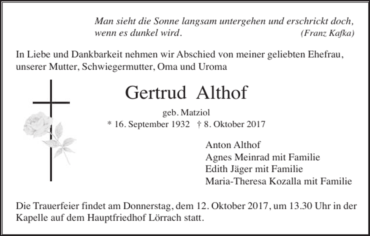 <p>Man sieht die Sonne langsam untergehen und erschrickt doch,<br />(Franz Kafka)<br />wenn es dunkel wird.<br />In Liebe und Dankbarkeit nehmen wir Abschied von meiner geliebten Ehefrau,<br />unserer Mutter, Schwiegermutter, Oma und Uroma</p><p>Gertrud Althof<br />geb. Matziol<br />* 16. September 1932 † 8. Oktober 2017</p><p>Anton Althof<br />Agnes Meinrad mit Familie<br />Edith Jäger mit Familie<br />Maria-Theresa Kozalla mit Familie<br />Die Trauerfeier findet am Donnerstag, dem 12. Oktober 2017, um 13.30 Uhr in der<br />Kapelle auf dem Hauptfriedhof Lörrach statt.</p>