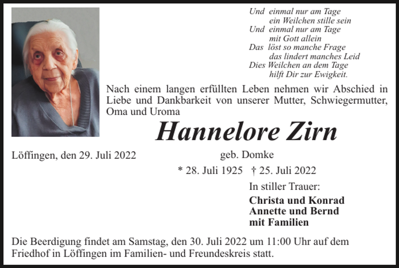 <p>Und einmal nur am Tage<br />ein Weilchen stille sein<br />Und einmal nur am Tage<br />mit Gott allein<br />Das löst so manche Frage<br />das lindert manches Leid<br />Dies Weilchen an dem Tage<br />hilft Dir zur Ewigkeit.</p><p>Nach einem langen erfüllten Leben nehmen wir Abschied in<br />Liebe und Dankbarkeit von unserer Mutter, Schwiegermutter,<br />Oma und Uroma</p><p>Hannelore Zirn</p><p>Löffingen, den 29. Juli 2022</p><p>geb. Domke<br />* 28. Juli 1925 † 25. Juli 2022<br />In stiller Trauer:<br />Christa und Konrad<br />Annette und Bernd<br />mit Familien</p><p>Die Beerdigung findet am Samstag, den 30. Juli 2022 um 11:00 Uhr auf dem<br />Friedhof in Löffingen im Familien- und Freundeskreis statt.</p>