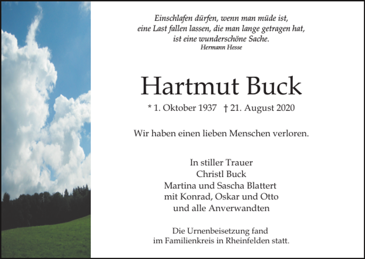 <p>Einschlafen dürfen, wenn man müde ist,<br />eine Last fallen lassen, die man lange getragen hat,<br />ist eine wunderschöne Sache.<br />Hermann Hesse</p><p>Hartmut Buck<br />* 1. Oktober 1937 † 21. August 2020<br />Wir haben einen lieben Menschen verloren.<br />In stiller Trauer<br />Christl Buck<br />Martina und Sascha Blattert<br />mit Konrad, Oskar und Otto<br />und alle Anverwandten<br />Die Urnenbeisetzung fand<br />im Familienkreis in Rheinfelden statt.</p>
