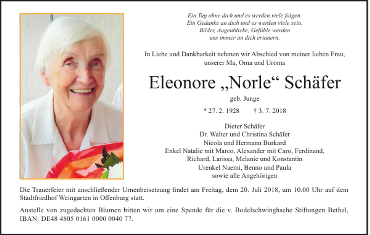<p>Ein Tag ohne dich und es werden viele folgen.<br />Ein Gedanke an dich und es werden viele sein.<br />Bilder, Augenblicke, Gefühle werden<br />uns immer an dich erinnern.</p><p>In Liebe und Dankbarkeit nehmen wir Abschied von meiner lieben Frau,<br />unserer Ma, Oma und Uroma</p><p>Eleonore „Norle“ Schäfer<br />geb. Junge</p><p>* 27. 2. 1928</p><p>† 3. 7. 2018</p><p>Dieter Schäfer<br />Dr. Walter und Christina Schäfer<br />Nicola und Hermann Burkard<br />Enkel Natalie mit Marco, Alexander mit Caro, Ferdinand,<br />Richard, Larissa, Melanie und Konstantin<br />Urenkel Naemi, Benno und Paula<br />sowie alle Angehörigen<br />Die Trauerfeier mit anschließender Urnenbeisetzung findet am Freitag, dem 20. Juli 2018, um 10.00 Uhr auf dem<br />Stadtfriedhof Weingarten in Offenburg statt.<br />Anstelle von zugedachten Blumen bitten wir um eine Spende für die v. Bodelschwinghsche Stiftungen Bethel,<br />IBAN: DE05 0161 0040 77.</p>