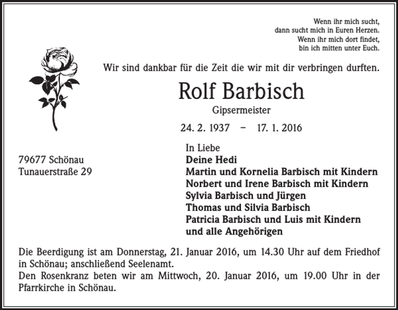 <p>Wenn ihr mich sucht,<br />dann sucht mich in Euren Herzen.<br />Wenn ihr mich dort findet,<br />bin ich mitten unter Euch.</p><p>Wir sind dankbar für die Zeit die wir mit dir verbringen durften.</p><p>Rolf Barbisch<br />Gipsermeister</p><p>24. 2. 1937 – 17. 1. 2016</p><p>In Liebe<br />79677 Schönau<br />Deine Hedi Barbisch geb. Haag<br />Tunauerstraße 29 Martin und Kornelia Barbisch mit Kindern<br />Norbert und Irene Barbisch mit Kindern<br />Sylvia Barbisch und Jürgen<br />Thomas und Silvia Barbisch<br />Patricia Barbisch und Luis mit Kindern<br />und alle Angehörigen<br />Die Beerdigung ist am Donnerstag, 21. Januar 2016, um 14.30 Uhr auf dem Friedhof<br />in Schönau; anschließend Seelenamt.<br />Den Rosenkranz beten wir am Mittwoch, 20. Januar 2016, um 19.00 Uhr in der<br />­Pfarrkirche in Schönau.</p>