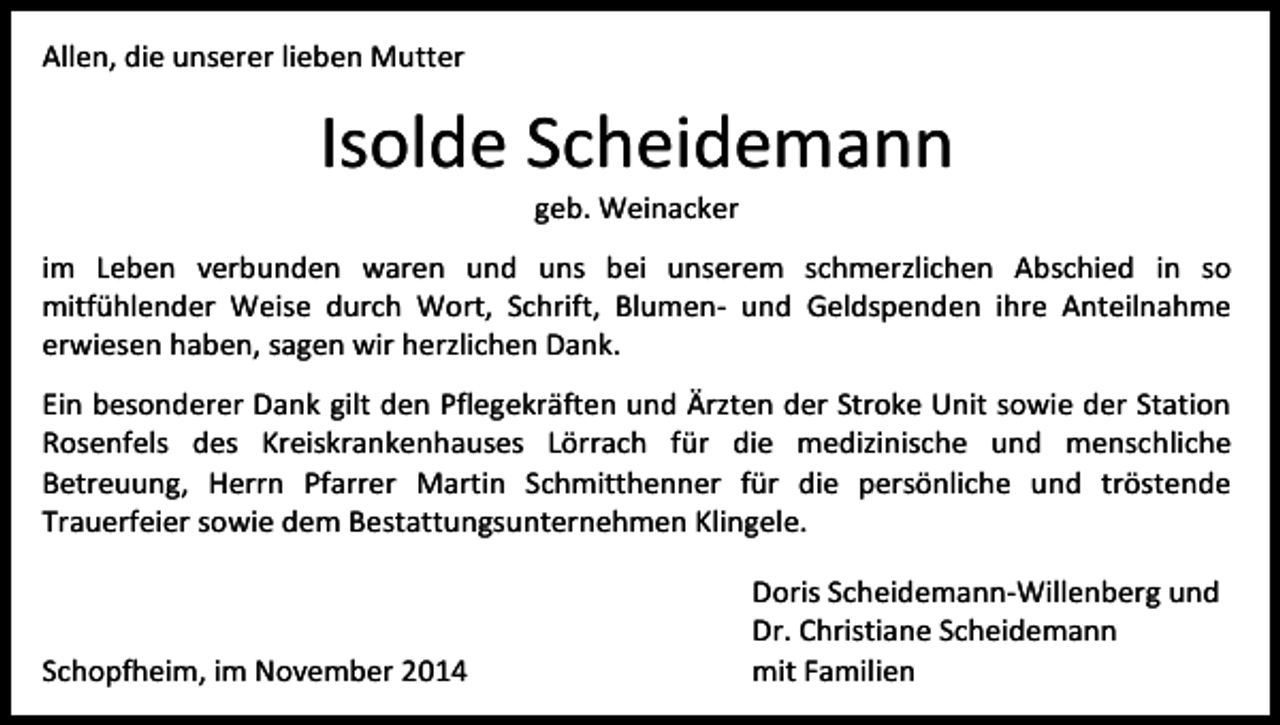 <p>Allen, die unserer lieben Mutter</p><p>Isolde Scheidemann<br />geb. Weinacker</p><p>im Leben verbunden waren und uns bei unserem schmerzlichen Abschied in so<br />mitfühlender Weise durch Wort, Schrift, Blumen- und Geldspenden ihre Anteilnahme<br />erwiesen haben, sagen wir herzlichen Dank.<br />Ein besonderer Dank gilt den Pflegekräften und Ärzten der Stroke Unit sowie der Station<br />Rosenfels des Kreiskrankenhauses Lörrach für die medizinische und menschliche<br />Betreuung, Herrn Pfarrer Martin Schmitthenner für die persönliche und tröstende<br />Trauerfeier sowie dem Bestattungsunternehmen Klingele.</p><p>Schopfheim, im November 2014</p><p>Doris Scheidemann-Willenberg und<br />Dr. Christiane Scheidemann<br />mit Familien</p>