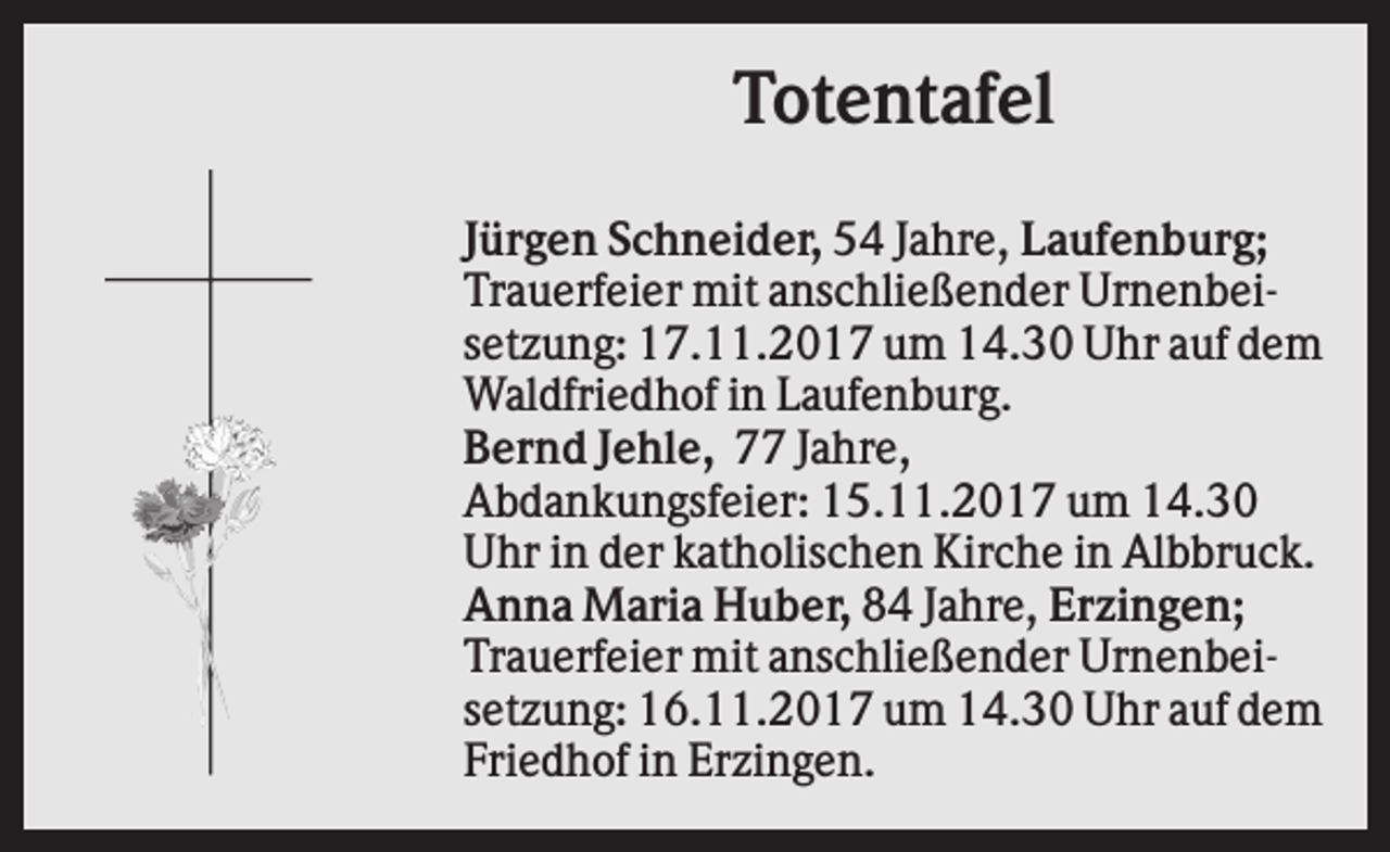 <p>Totentafel<br />Jürgen Schneider, 54 Jahre, Laufenburg;<br />Trauerfeier mit anschließender Urnenbeisetzung: 17.11.2017 um 14.30 Uhr auf dem<br />Waldfriedhof in Laufenburg.<br />Bernd Jehle, 77 Jahre,<br />Abdankungsfeier: 15.11.2017 um 14.30<br />Uhr in der katholischen Kirche in Albbruck.<br />Anna Maria Huber, 84 Jahre, Erzingen;<br />Trauerfeier mit anschließender Urnenbeisetzung: 16.11.2017 um 14.30 Uhr auf dem<br />Friedhof in Erzingen.</p>