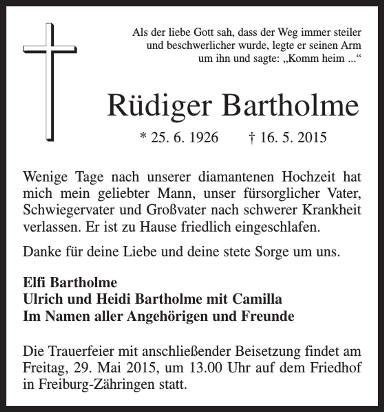 <p>Als der liebe Gott sah, dass der Weg immer steiler<br />und beschwerlicher wurde, legte er seinen Arm<br />um ihn und sagte: „Komm heim ...“</p><p>Rüdiger Bartholme<br />* 25. 6. 1926 † 16. 5. 2015<br />Wenige Tage nach unserer diamantenen Hochzeit hat<br />mich mein geliebter Mann, unser fürsorglicher Vater,<br />Schwiegervater und Großvater nach schwerer Krankheit<br />verlassen. Er ist zu Hause friedlich eingeschlafen.<br />Danke für deine Liebe und deine stete Sorge um uns.<br />Elfi Bartholme<br />Ulrich und Heidi Bartholme mit Camilla<br />Im Namen aller Angehörigen und Freunde<br />Die Trauerfeier mit anschließender Beisetzung findet am<br />Freitag, 29. Mai 2015, um 13.00 Uhr auf dem Friedhof<br />in Freiburg-Zähringen statt.</p>