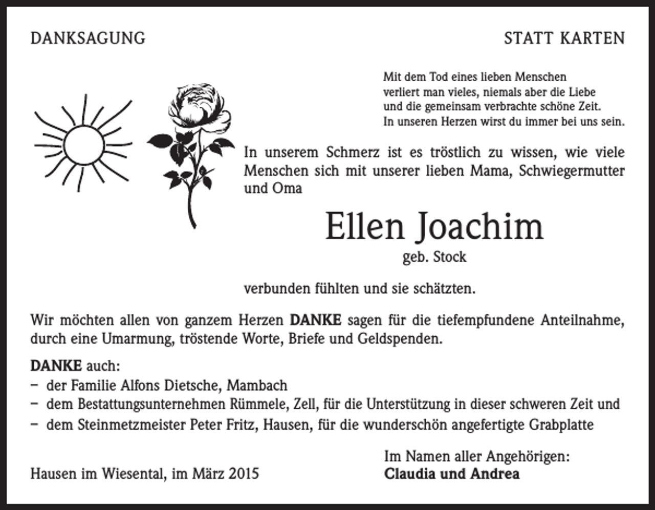 <p>DANKSAGUNG</p><p>STATT KARTEN<br />Mit dem Tod eines lieben Menschen<br />verliert man vieles, niemals aber die Liebe<br />und die gemeinsam verbrachte schöne Zeit.<br />In unseren Herzen wirst du immer bei uns sein.</p><p>In unserem Schmerz ist es tröstlich zu wissen, wie viele<br />­Menschen sich mit unserer lieben Mama, Schwiegermutter<br />und Oma</p><p>Ellen Joachim<br />geb. Stock</p><p>verbunden fühlten und sie schätzten.<br />Wir möchten allen von ganzem Herzen DANKE sagen für die tiefempfundene Anteilnahme,<br />durch eine Umarmung, tröstende Worte, Briefe und Geldspenden.<br />DANKE auch:<br />– der Familie Alfons Dietsche, Mambach<br />– dem Bestattungsunternehmen Rümmele, Zell, für die Unterstützung in dieser schweren Zeit und<br />– dem Steinmetzmeister Peter Fritz, Hausen, für die wunderschön angefertigte Grabplatte</p><p>Hausen im Wiesental, im März 2015</p><p>Im Namen aller Angehörigen:<br />Claudia und Andrea</p>