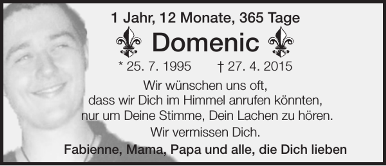<p>1 Jahr, 12 Monate, 365 Tage</p><p>Domenic<br />* 25. 7. 1995 † 27. 4. 2015<br />Wir wünschen uns oft,<br />dass wir Dich im Himmel anrufen könnten,<br />nur um Deine Stimme, Dein Lachen zu hören.<br />Wir vermissen Dich.<br />Fabienne, Mama, Papa und alle, die Dich lieben</p>