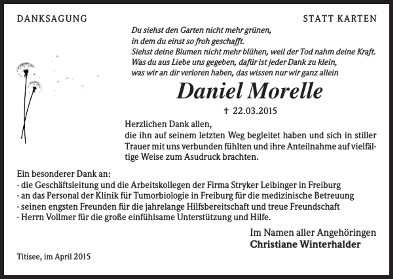 <p>DANK S AGUNG</p><p>S TATT K ARTEN<br />Du siehst den Garten nicht mehr grünen,<br />in dem du einst so froh geschafft.<br />Siehst deine Blumen nicht mehr blühen, weil der Tod nahm deine Kraft.<br />Was du aus Liebe uns gegeben, dafür ist jeder Dank zu klein,<br />was wir an dir verloren haben, das wissen nur wir ganz allein</p><p>Daniel Morelle<br />† 22.03.2015</p><p>Herzlichen Dank allen,<br />die ihn auf seinem letzten Weg begleitet haben und sich in stiller<br />Trauer mit uns verbunden fühlten und ihre Anteilnahme auf vielfältige Weise zum Asudruck brachten.<br />Ein besonderer Dank an:<br />- die Geschäftsleitung und die Arbeitskollegen der Firma Stryker Leibinger in Freiburg<br />- an das Personal der Klinik für Tumorbiologie in Freiburg für die medizinische Betreuung<br />- seinen engsten Freunden für die jahrelange Hilfsbereitschaft und treue Freundschaft<br />- Herrn Vollmer für die große einfühlsame Unterstützung und Hilfe.</p><p>Im Namen aller Angehöringen<br />Christiane Winterhalder<br />Titisee, im April 2015</p>