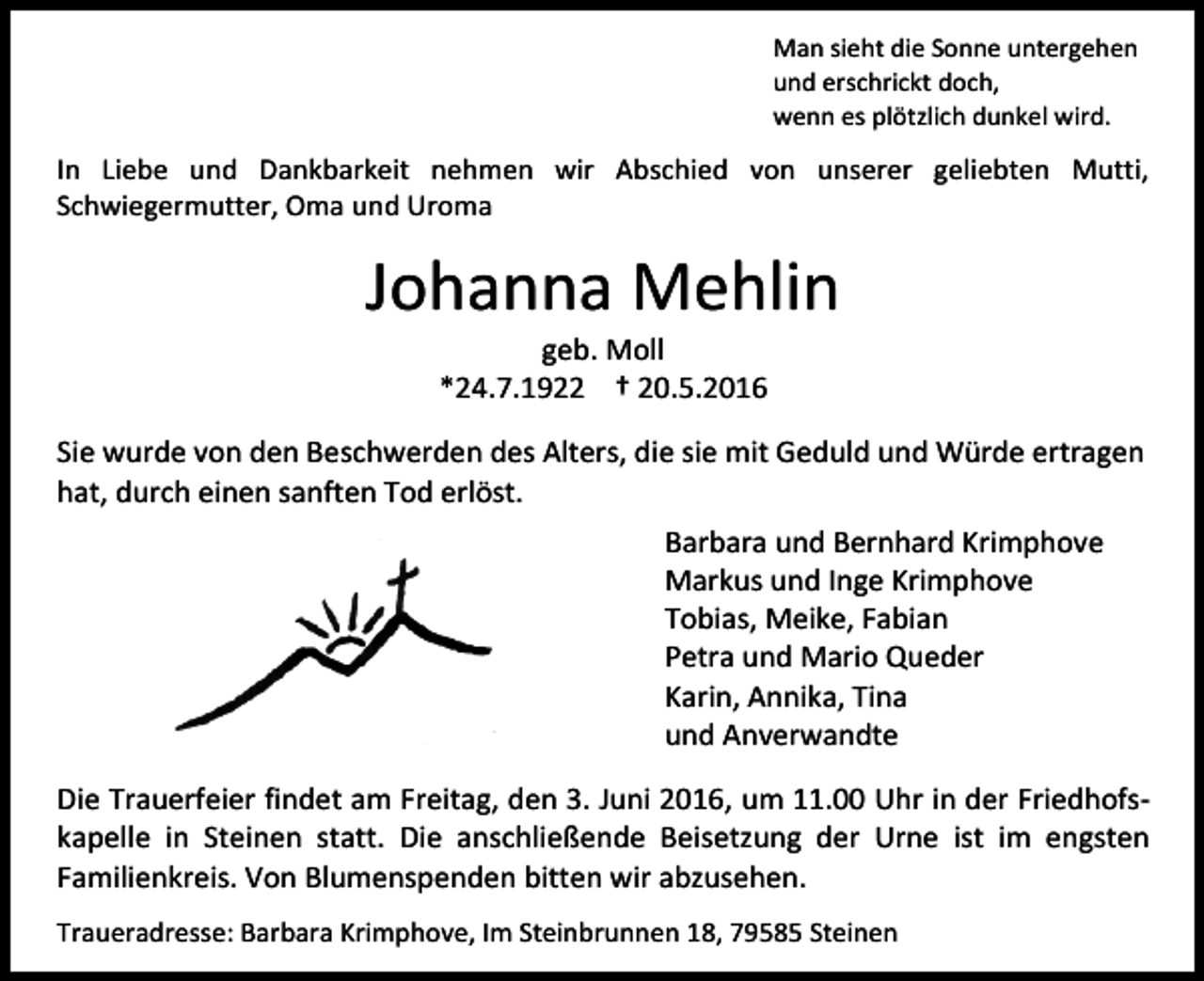 <p>Man sieht die Sonne untergehen<br />und erschrickt doch,<br />wenn es plötzlich dunkel wird.</p><p>In Liebe und Dankbarkeit nehmen wir Abschied von unserer geliebten Mutti,<br />Schwiegermutter, Oma und Uroma</p><p>Johanna Mehlin<br />geb. Moll<br />*24.7.1922 † 20.5.2016<br />Sie wurde von den Beschwerden des Alters, die sie mit Geduld und Würde ertragen<br />hat, durch einen sanften Tod erlöst.<br />Barbara und Bernhard Krimphove<br />Markus und Inge Krimphove<br />Tobias, Meike, Fabian<br />Petra und Mario Queder<br />Karin, Annika, Tina<br />und Anverwandte<br />Die Trauerfeier findet am Freitag, den 3. Juni 2016, um 11.00 Uhr in der Friedhofskapelle in Steinen statt. Die anschließende Beisetzung der Urne ist im engsten<br />Familienkreis. Von Blumenspenden bitten wir abzusehen.<br />Traueradresse: Barbara Krimphove, Im Steinbrunnen 18, 79585 Steinen</p>