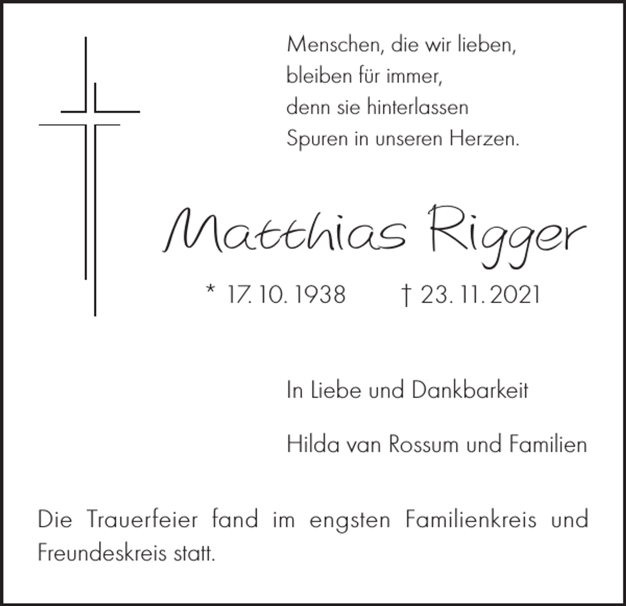 <p>Menschen, die wir lieben,<br />bleiben für immer,<br />denn sie hinterlassen<br />Spuren in unseren Herzen.</p><p>Matthias Rigger<br />* 17. 10. 1938 † 23. 11. 2021</p><p>In Liebe und Dankbarkeit<br />Hilda van Rossum und Familien<br />Die Trauerfeier fand im engsten Familienkreis und<br />Freundeskreis statt.</p>