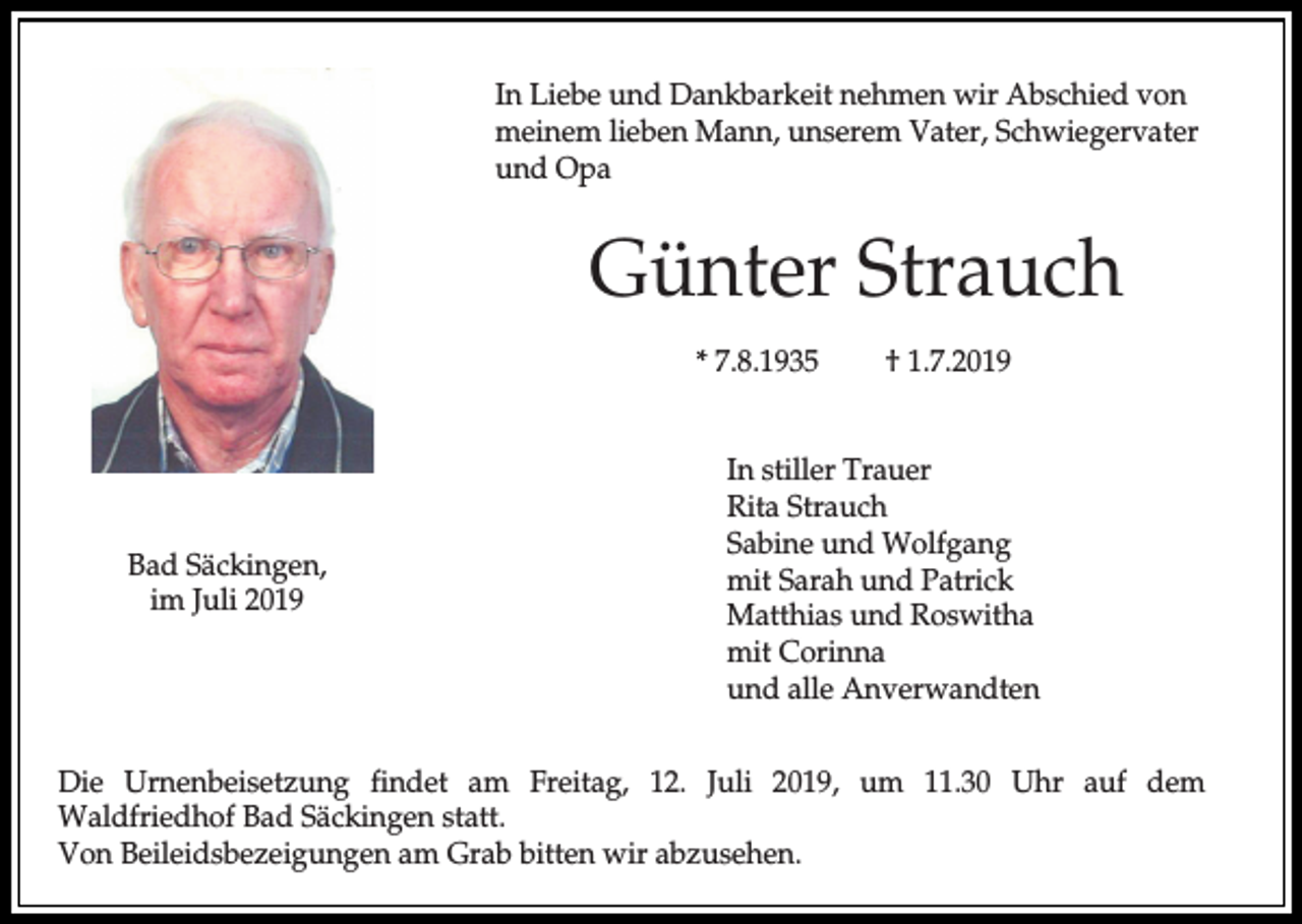 <p>In Liebe und Dankbarkeit nehmen wir Abschied von<br />meinem lieben Mann, unserem Vater, Schwiegervater<br />und Opa</p><p>Günter Strauch<br />* 7.8.1935</p><p>Bad Säckingen,<br />im Juli 2019</p><p>† 1.7.2019</p><p>In stiller Trauer<br />Rita Strauch<br />Sabine und Wolfgang<br />mit Sarah und Patrick<br />Matthias und Roswitha<br />mit Corinna<br />und alle Anverwandten</p><p>Die Urnenbeisetzung findet am Freitag, 12. Juli 2019, um 11.30 Uhr auf dem<br />Waldfriedhof Bad Säckingen statt.<br />Von Beileidsbezeigungen am Grab bitten wir abzusehen.</p>