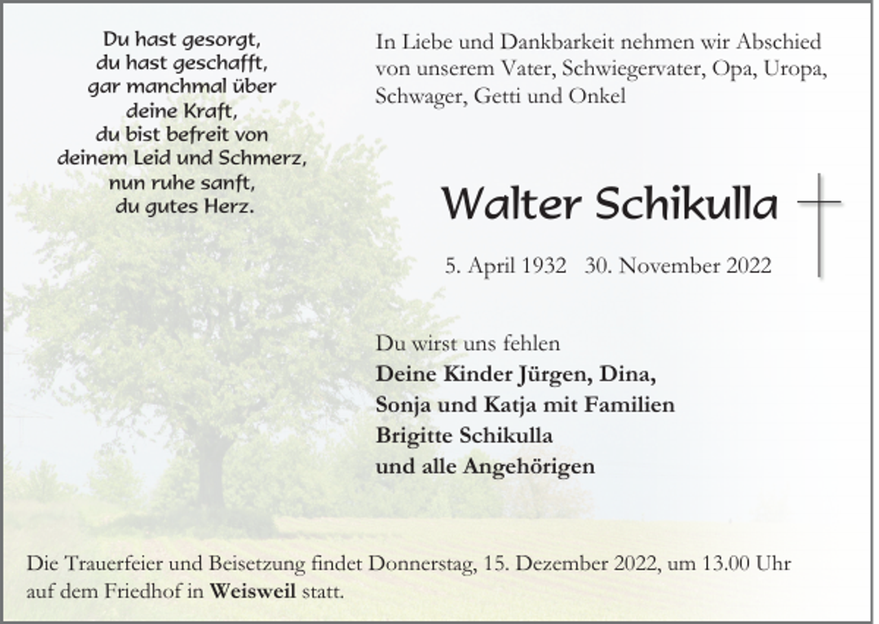 <p>Du hast gesorgt,<br />du hast geschafft,<br />gar manchmal über<br />deine Kraft,<br />du bist befreit von<br />deinem Leid und Schmerz,<br />nun ruhe sanft,<br />du gutes Herz.</p><p>In Liebe und Dankbarkeit nehmen wir Abschied<br />von unserem Vater, Schwiegervater, Opa, Uropa,<br />Schwager, Getti und Onkel</p><p>Walter Schikulla<br />5. April 1932 30. November 2022<br />Du wirst uns fehlen<br />Deine Kinder Jürgen, Dina,<br />Sonja und Katja mit Familien<br />Brigitte Schikulla<br />und alle Angehörigen</p><p>Die Trauerfeier und Beisetzung findet Donnerstag, 15. Dezember 2022, um 13.00 Uhr<br />auf dem Friedhof in Weisweil statt.</p>