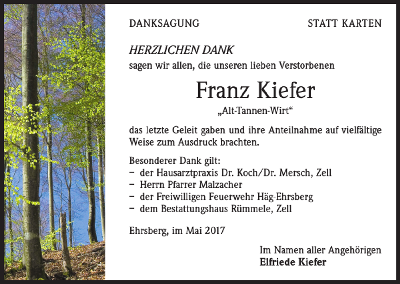<p>DANKSAGUNG</p><p>STATT KARTEN</p><p>HERZLICHEN DANK<br />sagen wir allen, die unseren lieben Verstorbenen</p><p>Franz Kiefer<br />„Alt-Tannen-Wirt“<br />das letzte Geleit gaben und ihre Anteilnahme auf vielfältige<br />Weise zum Ausdruck brachten.<br />Besonderer Dank gilt:<br />– der Hausarztpraxis Dr. Koch/Dr. Mersch, Zell<br />– Herrn Pfarrer Malzacher<br />– der Freiwilligen Feuerwehr Häg-Ehrsberg<br />– dem Bestattungshaus Rümmele, Zell<br />Ehrsberg, im Mai 2017<br />Im Namen aller Angehörigen<br />Elfriede Kiefer</p>